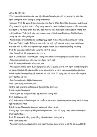 Lam y đại hán nói:
-Trình huynh là chủ nhân nên mọi việc đều do Trình huynh chủ trì, bọn tại hạ sẽ ở bên
cạnh tương trợ. Nào, chúng ta cũng nên đi thôi!
Nói đoạn, Trình Tử Vọng đi trước dẫn đường, Trung Châu Tam Hiệp theo sau, quần hùng
đồng xua môn nghênh khách, cỗng trang viện vừa mở thì thấy một người đi đầu toàn thân
mặc bạch y, hai hàng chân mày chữ bát, mặt dài như mặt ngựa và trắng bạch không một
chút huyết sắc. Thân hình vừa cao vừa ốm, quả nhiên trông rất giống một điếu khách.
Lam y đại hán trầm giọng nói:
- Ngươi đi đầu chính là lão đại của Ngũ Quỷ-Bạch Y Điếu Khách Thành Huyền Thông.
Theo sau Thành Huyền Thông là một nhân vật khôi ngô tuấn tú, tướng mạo oai phong,
mày rậm mắt to, thần thái nghiêm nghị. Ngoài ra còn có cả Ngũ Quỷ Đổng Phương.
Trình Tử Vọng bước lên trước cung thủ hành lễ và nói:
- Gia Định -Trình Tử Vọng xin chào chư vị.
Bạch Y Điếu Khách Thành Huyền Thông nhìn Trình Tử Vọng một lúc lâu rồi hoàn lễ, nói:
- Nghe đại danh đã lâu, hôm nay mới được hạnh ngộ.
Trình Tử Vọng thản nhiên mĩm cười, nói:
- Không dám, không dám, được đại gia của chư vị quang lâm là vinh hạnh cho tệ trang lắm
rồi, trong nội sãnh đã bày sẳn tiệc rượu, xin mời chư vị cùng vào uống vài chén tẩy trần.
Thành Huyền Thông chẳng để ý đến lời nói của Trình Tử Vọng, lão cất bước tiến về phía
lam y đại hán và nói:
- Đại Cương huynh, đã lâu không gặp!
Trịnh Đại Cương mĩm cười, nói:
-Không ngờ chúng ta lại hội ngộ ở địa diện Gia Định này.
Thành Huyền Thông nói:
- Trịnh huynh đã cho gọi thì tiểu đệ đâu dám không đến!
Trịnh Đại Cương nói:
-Chủ nhân ở đây là Trình huynh đã chuẩn bị tiệc rượu, vậy chúng ta vào trong sãnh đường
ngồi nói chuyện nhé!
Thành Huyền Thông phá lên cười ha hả một tráng rồi nói:
-Không ngờ Trịnh huynh lại kết giao bằng hữu với Trình Tử Vọng - Một kẻ có máu mặt ở
phường chợ búa .
Trình Tử Vọng khẻ hắng giọng tiếng rồi nhẫn nhục, không nói gì.
Trịnh Đại Cương nói:
- Nếu nói Trình huynh là phường chợ búa thì vị nào trong chúng ta có thể gọi là xuất thân
 