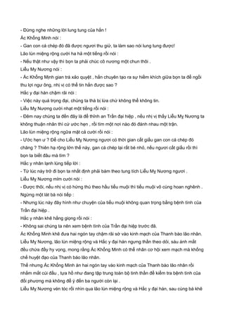 - Ðừng nghe những lời lung tung của hắn !
Ác Khổng Minh nói :
- Gan con cá chép đó đã được ngươi thu giử, ta làm sao nói lung tung được!
Lão lùn miệng rộng cười ha hả một tiếng rồi nói :
- Nếu thật như vậy thì bọn ta phải chúc cô nương một chun thôi .
Liễu My Nương nói :
- Ác Khổng Mịnh gian trá xảo quyệt , hắn chuyên tạo ra sự hiềm khích giữa bọn ta để ngồi
thu lợi ngư ông, nhị vị có thể tin hắn được sao ?
Hắc y đại hán chậm rãi nói :
- Việc này quá trọng đại, chúng ta thà bị lừa chứ không thể không tin.
Liễu Mỵ Nương cười nhạt một tiếng rồi nói :
- Ðêm nay chúng ta đến đây là để thỉnh an Trần đại hiệp , nếu nhị vị thấy Liễu Mỵ Nương ta
không thuận nhãn thì cứ ước hẹn , rồi tìm một nơi nào đó đánh nhau một trận.
Lão lùn miệng rộng ngữa mặt cả cười rồi nói :
- Ước hẹn ư ? Ðể cho Liễu Mỵ Nương ngươi có thời gian cất giấu gan con cá chép đó
chăng ? Thiên hạ rộng lớn thế này, gan cá chép lại rất bé nhỏ, nếu ngươi cất giấu rồi thì
bọn ta biết đâu mà tìm ?
Hắc y nhân lạnh lùng tiếp lời :
- Từ lúc này trở đi bọn ta nhất định phải bám theo tung tích Liễu Mỵ Nương ngươi .
Liễu Mỵ Nương mỉm cười nói :
- Ðược thôi, nếu nhị vị có hứng thú theo hầu tiểu muội thì tiểu muội vô cùng hoan nghênh .
Ngừng một lát bà nói tiếp :
- Nhưng lúc này đây hình như chuyện của tiểu muội không quan trọng bằng bệnh tình của
Trần đại hiệp .
Hắc y nhân khẽ hắng giọng rồi nói :
- Không sai chúng ta nên xem bệnh tình của Trần đại hiệp trước đã.
Ác Khổng Minh khẽ đưa hai ngón tay chậm rãi sờ vào kinh mạch của Thanh bào lão nhân.
Liễu Mỵ Nương, lão lùn miệng rộng và Hắc y đại hán ngưng thần theo dỏi, sáu ánh mắt
đều chứa đầy hy vọng, mong rằng Ác Khổng Minh có thể nhân cơ hội xem mạch mà khống
chế huyệt đạo của Thanh bào lão nhân.
Thế nhưng Ác Khổng Minh án hai ngón tay vào kinh mạch của Thanh bào lão nhân rồi
nhắm mắt cúi đầu , tựa hồ như đang tập trung toàn bộ tinh thần để kiểm tra bệnh tình của
đối phương mà không để ý đến ba người còn lại .
Liễu Mỵ Nương vén tóc rồi nhìn qua lão lùn miệng rộng và Hắc y đại hán, sau cùng bà khẽ
 