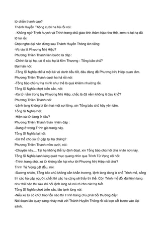 từ chốn thanh cao?
Thành Huyền Thông cười ha hả rồi nói:
- Không ngờ Trịnh huynh và Trình trang chủ giao tình thâm hậu như thế, xem ra tại hạ đã
lỡ lời rồi.
Chọt nghe đại hán đứng sau Thành Huyền Thông lên tiếng:
-Vị nào là Phương Nhị Hiệp?
Phương Thiên Thành liên bước ra đáp :
-Chính là tại hạ, có lẻ các hạ là Kim Thương - Tống bảo chủ?
Đại hán nói:
-Tống Sĩ Nghĩa chỉ là một kẻ vô danh tiểu tốt, đâu đáng để Phương Nhị Hiệp quan tâm.
Phương Thiên Thành cười ha hả rồi nói:
-Tống bảo chủ tự hạ mình như thế là quá khiêm nhường rồi.
Tống Sĩ Nghĩa chợt biến sắc, nói:
-Xú tử nằm trong tay Phương Nhị Hiệp, chắc là đã nếm không ít đau khổ?
Phương Thiên Thành nói:
-Lệnh lang không bị tổn hại một sợi lông, xin Tống bảo chủ hãy yên tâm.
Tống Sĩ Nghĩa hói:
-Hiện xú tử đang ở đâu?
Phương Thiên Thành thản nhiên đáp :
-Đang ở trong Trình gia trang này.
Tống Sĩ Nghĩa lại hỏi:
-Có thể cho xú tử gặp tại hạ chăng?
Phương Thiên Thành mĩm cười, nói:
-Chuyện này.... Tại hạ không thể tự định đoạt, xin Tống bảo chủ hỏi chủ nhân nơi này.
Tống Sĩ Nghĩa lạnh lùng quét mục quang nhìn qua Trình Tử Vọng rồi hỏi:
-Trình trang chủ, xú tử không tổn hại như lời Phương Nhị Hiệp nói chứ?
Trình Tử Vọng gật đầu, nói:
-Đương nhiên, Tống bảo chủ không cần khẩn trương, lệnh lang đang ở chổ Trình mổ, sống
thì các hạ gặp người, chết thì các hạ cũng sẽ thấy thi thể. Còn Trình mổ đối đải lệnh lang
như thế nào thì sau khi hỏi lệnh lang sẽ nói rõ cho các hạ biết.
Tống Sĩ Nghĩa chợt biến sắc, lão lạnh lùng nói:
-Nếu xú tử có chút hao tổn nào thì Trình trang chủ phải bồi thường đấy!
Nói đoạn lão quay sang nháy mát với Thành Huyền Thông rồi cả bọn cất bước vào đại
sãnh.
 