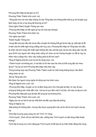 Phương Nhị Hiệp lại bát giử xú tử?
Phương Thiên Thành mĩm cười, nói:
-Tống bảo chủ nói chơi đây chăng, lẻ nào Tống bảo chủ không biết một tý gì về chuyện quý
lệnh lang và hai vị tuỳ tùng đả thương xú tử?
Chợt nghe Thành Huyền Thông xen vào:
-Phương Nhị Hiệp có thể nghe tại hạ nói một câu không?
Phương Thiên Thành bình thản nói:
-Xin nghe cao luận!
Thành Huyền Thông nói:
-Xung đột của bọn tiểu bối chưa hiểu chuyện thì không thể gọi là thù hận gì, bất luận là lỗi
ở bên nào thì thiết nghĩ cũng chẳng nên truy cứu. Phương Nhị Hiệp và Tống bảo chủ đều
là nhân vật anh hùng nên thiết nghĩ không cần câu nệ thái quá, tại hạ cho rằng việc nay đã
qua rồi thì mọi người nên nâng chén uống với nhau và nói những chuyện vui để từ nay có
thêm một vị bằng hữu. Như vậy chẳng phải là tốt hơn sao?
Tống Sĩ Nghĩa phá lên cười ha hả rồi nàng chen, nói:
-Thành huynh nói không sai, vì hai tiểu tử thì làm sao hai nhà có thể xung đột với nhau
được? Tại hạ xin kính Phương Nhị Hiệp một chén vậy.
Trong trường hợp này Phương Thiên Thành muốn từ chối cũng không được, lão đành
nâng chén và nói:
-Đa tạ Tống bảo chủ.
Nói đoạn hai ngươi cùng ngữa cổ uống cạn hai chén rượu.
Tống Sĩ Nghĩa mĩm cười, nói:
-Phương Nhị Hiệp, chuyện xú tử và lệnh lang xem như hòa giải tại đây, từ nay về sau
chúng ta không nên nhắc đến nữa. Tại hạ có sưu tầm một ít mỹ tữu, khi nào có dịp xin mời
Phương Nhị Hiệp ghé qua tệ bảo để cùng tại hạ thưởng thức.
Phương Thiên Thành mĩm cười, nói:
-Ngày sau có cơ hội thì tại hạ nhất định sẽ đến quý bảo bái phỏng.
Tống Sĩ Nghĩa nói:
-Bái phỏng thì không dám, nhưng nếu được quang lâm hàn xá thì đó là vinh hạnh của tại
hạ.
Trịnh Đại Cương quay sang nói với Trình Tử Vọng:
-Trình huynh, Trịnh mổ có một thỉnh cầu, chẳng hay Trình huynh có sẳn lòng chấp thuận
không?
Trịnh Đại Cương có ý mở miệng gọi Trình huynh là để bày tỏ sự thân thiện đồng thời cũng
 