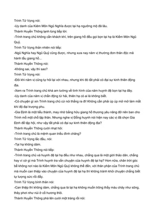Trình Tử Vọng nói:
-Uy danh của Kiêm Môn Ngũ Nghĩa được tại hạ ngưỡng mộ đã lâu.
Thành Huyền Thông lạnh lùng tiếp lời:
-Trình trang chủ không cần khách khí, trên giang hồ đều gọi bọn tại hạ là Kiếm Môn Ngũ
Quỷ.
Trình Tử Vọng thản nhiên nói tiếp:
-Ngũ Nghĩa hay Ngũ Quỷ cũng được, nhưng xưa nay năm vị thường đơn thân độc mã
hành tẩu giang hồ...
Thành Huyền Thông nói:
-Không sai, vậy thì sao?
Trình Tử Vọng nói:
-Đôi khi năm vị cũng tự hỏi lại với nhau, nhưng khi đó tất phải có đại sự kinh thiên động
địa.
-Xem ra Trình trang chủ khá am tường về tình hình của năm huynh đệ bọn tại hạ đây.
-Uy danh của năm vị chấn động tứ hải, thiên hạ có ai là không biết.
-Có chuyện gì xin Trình trang chủ cứ nói thẳng ra đi! Không cần phải úp úp mở mở làm mất
khí độ đại trượng phu.
-Gia Định là một tiểu thành, may nhờ bằng hữu giang hồ thương yêu nâng đở nên ban cho
Trình mổ một chổ lập thân. Nhưng nghe vị Đổng huynh nói hiện nay các vị đã chọn Gia
Định để tập hội, như vậy tất phải có đại sự kinh thiên động địa?
Thành Huyền Thông cười nhạt hỏi:
-Trình trang chủ là mệnh quan triều đình chăng?
Trình Tử Vọng lắc đầu, nói:
-Tại hạ không dám.
Thành Huyền Thông nói tiếp:
-Trình trang chủ và huynh đệ tại hạ đều như nhau, chẳng qua là một giới thảo dân, chẳng
hay vì cớ gì mà Trình huynh tra vấn chuyện của huynh đệ tại hạ? Hơn nữa, chân trời góc
bể không nơi nào là Kiếm Môn Ngũ Quỷ không thể đến, với thân phận của Trình trang chủ
mà muốn can thiệp vào chuyện của huynh đệ tại hạ thì không tránh khỏi chuyện chẳng biết
tự lượng sức rồi đấy.
Trình Tử Vọng bình thản nói:
-Can thiệp thì không dám, chẳng qua là tại hạ không muốn trông thấy máu chảy như sông,
thây phơi như núi ở cố hương thôi.
Thành Huyền Thông phá lên cười một tràng rồi nói:
 
