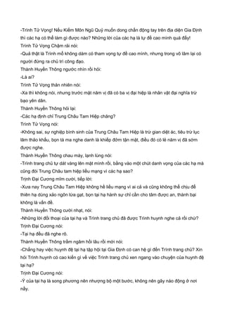 -Trình Tử Vọng! Nếu Kiếm Môn Ngũ Quỷ muốn dong chấn động tay trên địa diện Gia Định
thì các hạ có thể làm gì được nào? Những lời của các hạ là tự đề cao mình quá đấy!
Trình Tử Vọng Chậm rải nói:
-Quả thật là Trình mổ không dám có tham vọng tự đề cao mình, nhưng trong võ lâm lại có
người đứng ra chủ trì công đạo.
Thành Huyền Thông ngước nhìn rồi hỏi:
-Là ai?
Trình Tử Vọng thản nhiên nói:
-Xa thì không nói, nhưng trước mặt năm vị đã có ba vị đại hiệp là nhân vật đại nghĩa trừ
bạo yên dân.
Thành Huyền Thông hỏi lại:
-Các hạ định chỉ Trung Châu Tam Hiệp chăng?
Trình Tử Vọng nói:
-Không sai, sự nghiệp bình sinh của Trung Châu Tam Hiệp là trừ gian diệt ác, tiêu trừ lục
lâm thảo khấu, bọn tà ma nghe danh là khiếp đởm tận mặt, điều đó có lẻ năm vị đã sớm
được nghe.
Thành Huyền Thông chau mày, lạnh lùng nói:
-Trình trang chủ tự dát vàng lên mặt mình rồi, bằng vào một chút danh vọng của các hạ mà
cũng đòi Trung Châu tam hiệp liều mạng vì các hạ sao?
Trịnh Đại Cương mĩm cười, tiếp lời:
-Xưa nay Trung Châu Tam Hiệp không hề liều mạng vì ai cả và cũng không thể chịu để
thiên hạ dùng xảo ngôn lừa gạt, bọn tại hạ hành sự chỉ cần cho tâm được an, thành bại
không là vấn đề.
Thành Huyền Thông cười nhạt, nói:
-Những lời đối thoại của tại hạ và Trình trang chủ đã được Trình huynh nghe cả rồi chứ?
Trịnh Đại Cương nói:
-Tại hạ đều đã nghe rõ.
Thành Huyền Thông trầm ngâm hồi lâu rồi mới nói:
-Chẳng hay việc huynh đệ tại hạ tập hội tại Gia Định có can hệ gì đến Trình trang chủ? Xin
hỏi Trình huynh có cao kiến gì về việc Trình trang chủ xen ngang vào chuyện của huynh đệ
tại hạ?
Trịnh Đại Cương nói:
-Ý của tại hạ là song phương nên nhượng bộ một bước, không nên gây náo động ở nơi
nầy.
 