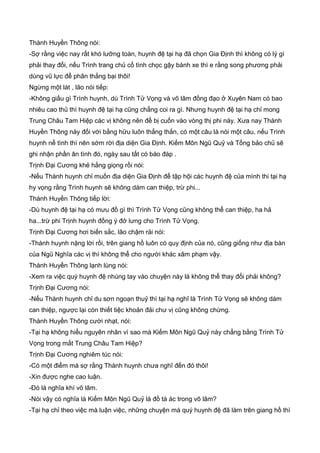 Thành Huyền Thông nói:
-Sợ rằng việc nay rất khó lưỡng toàn, huynh đệ tại hạ đã chọn Gia Định thì không có lý gì
phải thay đổi, nếu Trình trang chủ cố tình chọc gậy bánh xe thì e rằng song phương phải
dùng vũ lực để phân thắng bại thôi!
Ngừng một lát , lão nói tiếp:
-Không giấu gì Trình huynh, dù Trình Tử Vọng và võ lâm đồng đạo ở Xuyên Nam có bao
nhiêu cao thủ thì huynh đệ tại hạ cũng chẳng coi ra gì. Nhưng huynh đệ tại hạ chỉ mong
Trung Châu Tam Hiệp các vị không nên để bị cuốn vào vòng thị phi này. Xưa nay Thành
Huyền Thông này đối với bằng hữu luôn thẳng thắn, có một câu là nói một câu, nếu Trình
huynh nể tình thì nên sớm rời địa diện Gia Định. Kiếm Môn Ngũ Quỷ và Tống bảo chủ sẽ
ghi nhận phần ân tình đó, ngày sau tất có báo đáp .
Trịnh Đại Cương khẻ hắng giọng rồi nói:
-Nếu Thành huynh chỉ muốn địa diện Gia Định để tập hội các huynh đệ của mình thi tại hạ
hy vọng rằng Trình huynh sẽ không dám can thiệp, trừ phi...
Thành Huyền Thông tiếp lời:
-Dù huynh đệ tại hạ có mưu đồ gì thì Trình Tử Vọng cũng không thể can thiệp, ha hả
ha...trừ phi Trịnh huynh đồng ý đở lưng cho Trình Tử Vọng.
Trịnh Đại Cương hơi biến sắc, lão chậm rải nói:
-Thành huynh nặng lời rồi, trên giang hồ luôn có quy định của nó, cũng giống như địa bàn
của Ngũ Nghĩa các vị thì không thể cho người khác xâm phạm vậy.
Thành Huyền Thông lạnh lùng nói:
-Xem ra việc quý huynh đệ nhúng tay vào chuyện này là không thể thay đổi phải không?
Trịnh Đại Cương nói:
-Nếu Thành huynh chỉ du sơn ngoạn thuỷ thì tại hạ nghĩ là Trình Tử Vọng sẽ không dám
can thiệp, ngược lại còn thiết tiệc khoản đải chư vị cũng không chừng.
Thành Huyền Thông cười nhạt, nói:
-Tại hạ không hiểu nguyên nhân vì sao mà Kiếm Môn Ngũ Quỷ này chẳng bằng Trình Tử
Vọng trong mắt Trung Châu Tam Hiệp?
Trịnh Đại Cương nghiêm túc nói:
-Có một điểm mà sợ rằng Thành huynh chưa nghĩ đến đó thôi!
-Xin được nghe cao luận.
-Đó là nghĩa khí võ lâm.
-Nói vậy có nghĩa là Kiếm Môn Ngũ Quỷ là đồ tà ác trong võ lâm?
-Tại hạ chỉ theo việc mà luận việc, những chuyện mà quý huynh đệ đã làm trên giang hồ thì
 