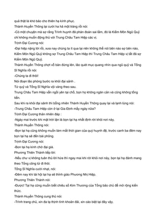 quả thật là khó bảo cho thiên hạ kính phục.
Thành Huyền Thông lại cười ha hả một tràng rồi nói:
-Có một chuyện mà sợ rằng Trình huynh đã phán đoán sai lầm, đó là Kiếm Môn Ngũ Quỷ
chỉ không muốn động thủ với Trung Châu Tam Hiệp các vị.
Trịnh Đại Cương nói:
-Đại hiệp nặng lời rồi, xưa nay chúng ta ít qua lại nên không thể nói bên nào sợ bên nào,
Kiếm Môn Ngũ Quỷ không sợ Trung Châu Tam Hiệp thì Trung Châu Tam Hiệp vị tất đã sợ
Kiếm Môn Ngũ Quỷ.
Thành Huyền Thông chợt vỗ bàn đứng lên, lão quét mục quang nhìn qua ngũ quỷ và Tống
Sĩ Nghĩa rồi nói:
-Chúng ta đi thôi!
Nói đoạn lão phóng bước ra khỏi đại sảnh .
Tứ quỷ và Tống Sĩ Nghĩa vội vàng theo sau.
Trung Châu Tam Hiệp vẫn ngồi yên tại chổ, bọn họ không ngăn cản và cũng không tống
tiển.
Sau khi ra khỏi đại sãnh thì bỗng nhiên Thành Huyền Thông quay lại và lạnh lùng nói:
-Trung Châu Tam Hiệp còn ở lại Gia Định mấy ngày nữa?
Trịnh Đại Cương thản nhiên đáp :
-Ngày mai trước khi mặt trời lặn là bọn tại hạ nhất định rời khỏi nơi này.
Thành Huyền Thông nói:
-Bọn tại hạ cũng không muốn làm mất thời gian của quý huynh đệ, trước canh ba đêm nay
bọn tại hạ sẽ đến bái phỏng.
Trịnh Đại Cương nói:
-Bon tại hạ kính chờ đại giá.
Phương Thiên Thành tiếp lời:
-Nếu chư vị không tuân thủ lời hứa thì ngay mai khi rời khỏi nơi này, bọn tại hạ đành mang
theo Tống công tử đi thôi.
Tống Sĩ Nghĩa cười nhạt, nói:
-Đêm nay khi tái hội tại hạ sẽ thỉnh giáo Phương Nhị Hiệp.
Phương Thiên Thành nói:
-Được! Tại hạ cũng muốn biết chiêu số Kim Thương của Tống bảo chủ để mở rộng kiến
thức.
Thành Huyền Thông cung thủ nói:
-Trình trang chủ, xin đa tạ thịnh tình khoản đải, xin cáo biệt tại đây vậy.
 