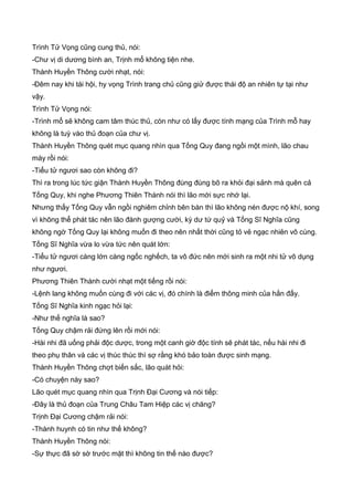 Trình Tử Vọng cũng cung thủ, nói:
-Chư vị di dương bình an, Trịnh mổ không tiện nhe.
Thành Huyền Thông cười nhạt, nói:
-Đêm nay khi tái hội, hy vọng Trình trang chủ cũng giử được thái độ an nhiên tự tại như
vậy.
Trình Tử Vọng nói:
-Trình mổ sẽ không cam tâm thúc thủ, còn như có lấy được tính mạng của Trình mỗ hay
không là tuỳ vào thủ đoạn của chư vị.
Thành Huyền Thông quét mục quang nhìn qua Tống Quy đang ngồi một mình, lão chau
mày rồi nói:
-Tiểu tử ngươi sao còn không đi?
Thì ra trong lúc tức giận Thành Huyền Thông đùng đùng bõ ra khỏi đại sảnh mà quên cả
Tống Quy, khi nghe Phương Thiên Thành nói thì lão mới sực nhớ lại.
Nhưng thấy Tống Quy vẫn ngồi nghiêm chỉnh bên bàn thì lão không nén được nộ khí, song
vì không thể phát tác nên lão đành gượng cười, kỳ dư tứ quỷ và Tống Sĩ Nghĩa cũng
không ngờ Tống Quy lại không muốn đi theo nên nhất thời cũng tỏ vẻ ngạc nhiên vô cùng.
Tống Sĩ Nghĩa vừa lo vừa tức nên quát lớn:
-Tiểu tử ngươi càng lớn càng ngốc nghếch, ta vô đức nên mới sinh ra một nhi tử vô dụng
như ngươi.
Phương Thiên Thành cười nhạt một tiếng rồi nói:
-Lệnh lang không muốn cùng đi với các vị, đó chính là điểm thông minh của hắn đấy.
Tống Sĩ Nghĩa kinh ngạc hỏi lại:
-Như thế nghĩa là sao?
Tống Quy chậm rải đứng lên rồi mới nói:
-Hài nhi đã uống phải độc dược, trong một canh giờ độc tính sẽ phát tác, nếu hài nhi đi
theo phụ thân và các vị thúc thúc thì sợ rằng khó bảo toàn được sinh mạng.
Thành Huyền Thông chợt biến sắc, lão quát hỏi:
-Có chuyện này sao?
Lão quét mục quang nhìn qua Trịnh Đại Cương và nói tiếp:
-Đây là thủ đoạn của Trung Châu Tam Hiệp các vị chăng?
Trịnh Đại Cương chậm rải nói:
-Thành huynh có tin như thế không?
Thành Huyền Thông nói:
-Sự thực đã sờ sờ trước mặt thì không tin thế nào được?
 
