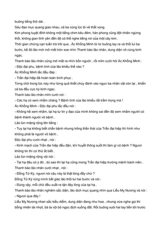 buông tiếng thở dài .
Sáu đạo mục quang giao nhau, cả ba cùng lúc tỏ vẻ thất vọng.
Kim phong tuyệt đỉnh không một tiếng chim kêu đêm, hàn phong cũng đột nhiên ngừng
thổi, không gian tĩnh yên đến độ có thể nghe tiếng rơi của một cây kim .
Thời gian chừng cạn tuần trà trôi qua , Ác Khổng Minh từ từ buông tay ra và thối lui ba
bước, kế đó lão mới mở mắt tròn xoe nhìn Thanh bào lão nhân, dung diện vô cùng kinh
ngạc.
Thanh bào lão nhân cũng mở mắt ra nhìn bốn người , rồi mỉm cười hỏi Ác Khổng Minh :
- Ðộc đại phu, bệnh tình của lão khiếu thế nào ?
Ác Khổng Minh lắc đầu đáp :
- Trần đại hiệp đã hoàn toàn bình phục .
Từng chữ trong lúc này như từng quả thiết chùy đánh vào ngực ba nhân vật còn lại , khiến
cả ba đều cực kỳ kinh ngạc.
Thanh bào lão nhân mỉm cười nói :
- Các hạ có xem nhầm chăng ? Bệnh tình của lão khiếu rất trầm trọng mà !
Ác Khổng Minh - Ðộc đại phu lắc đầu nói :
- Không hề xem nhằm, tại hạ tự tin y đạo của mình không sai đến độ xem nhằm người có
bệnh thành người vô bệnh .
Lão lùn miệng rộng lên tiếng :
- Tuy tại hạ không biết chẩn bệnh nhưng trông thần thái của Trần đại hiệp thì hình như
không phải là người vô bệnh .
Ðộc đại phu cười nhạt , nói :
- Kinh mạch của Trần đai hiệp đều đặn, khí huyết thông suốt thì làm gì có bệnh ? Ngươi
không tin thì cứ thử ắt biết .
Lão lùn miệng rộng vội nói :
- Tại hạ đâu có ý đó , dù sao thì tại hạ cũng mong Trần đại hiệp trường mệnh bách niên .
Thanh bào lão nhân cười nhạt , nói :
- Ðồng Tử Kỳ, ngươi nói câu này là thật lòng đấy chứ ?
Ðồng Tử Kỳ rùng mình bất giác lão thối lui hai bước và nói :
- Ðúng vậy, mỗi chữ đều xuất ra tận đáy lòng của tại hạ .
Thanh bào lão nhân nghiêm sắc diện, lão dịch mục quang nhìn qua Liễu Mỵ Nương và nói :
- Ngươi qua đây !
Liễu Mỵ Nương nhan sắc kiều diểm, dung diện đang như hoa , nhưng vừa nghe gọi thì
bỗng nhiên tái nhợt, bà ta vội bỏ ngọc địch xuống đất. Rồi buông xuôi hai tay tiến tới trước
 