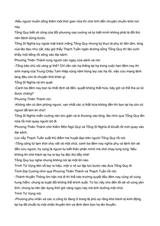 -Nếu ngươi muốn sống thêm một thời gian nữa thì chớ tính đến chuyện chuồn khỏi nơi
này.
Tống Quy biết võ công của đối phương cao cường và tự biết mình không phải là đối thủ
nên đành dừng bước.
Tống Sĩ Nghĩa tuy ngoài mặt trách mắng Tống Quy nhưng kỳ thực là phụ tử liền tâm, lòng
của lão đau như cắt, bây giờ thấy Thạch Tuấn ngăn đường sống Tống Quy thì lão cười
khẩy một tiếng rồi xông vào đại sãnh.
Phương Thiên Thành tung người cản ngay cửa sảnh và nói:
-Tống bảo chủ vội vàng gì thế? Chỉ cần các hạ thắng tại hạ trong cuộc hẹn đêm nay thì
sinh mạng của Trung Châu Tam Hiệp cũng nằm trong tay các hạ rồi, việc cứu mạng lệnh
lang đâu còn là chuyện khó khăn gì.
Tống Sĩ Nghĩa nộ khí quát:
-Canh ba đêm nay bọn ta nhất định sẽ đến, quyết không thất hứa, bây giờ có thể tha xú tử
được chăng?
Phương Thiên Thành nói:
-Không nên có tâm phóng ngươi, vạn nhất các vị thất hứa không đến thì bọn tại hạ còn có
ngươi để làm tin chứ!
Tống Sĩ Nghĩa miễn cưởng nén tức giận và bi thương vào lòng, lão nhìn qua Tống Quy lần
nữa rồi mới quay người bõ đi.
Phương Thiên Thành chờ Kiếm Môn Ngũ Quỷ và Tống Sĩ Nghĩa đi khuất rồi mới quay vào
đại sãnh.
Lúc nầy Thạch Tuấn xuất thủ điểm hai huyệt đạo trên người Tống Quy rồi nói:
-Tống công tử tạm thời chịu vất vả một chút, canh ba đêm nay nghĩa phụ và lệnh tôn sẽ
đến cứu ngươi, hy vọng là ngươi tự biết thân phận mình mà chớ chạy lung tung. Nếu
không thì chớ trách tại hạ ra tay hạ độc thủ đấy nhé!
Tống Quy tuy nghe nhưng không nói lại một lời nào.
Trình Tử Vọng liên vỗ tay ra hiệu, một vị võ sư lập tức bước vào đưa Tống Quy đi.
Trịnh Đại Cương nhìn qua Phương Thiên Thành và Thạch Tuấn rồi nói:
-Thành Huyền Thông ôm hận mà đi thì thể nào trường quyết đấu đêm nay cũng vô cùng
hung hiểm, chúng ta tuyệt đối không thể khinh suất. Từ lúc nầy cho đến tối sẽ vô cùng yên
tỉnh, chúng ta nên tận dụng thời giờ vàng ngọc này mà tịnh dưỡng một chút.
Trình Tử Vọng nói:
-Phương phu nhân và các vị công tử đang ở trong tệ phủ sợ rằng khó tránh bị kinh động,
tại hạ đã chuẩn bị một chiếc thuyền lớn và định đem bọn họ lên thuyền.
 