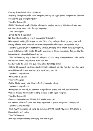 Phương Thiên Thành mĩm cười tiếp lời:
-Việc này không dám phiền Trình trang chủ, tiện nội đã luyện qua võ công nên khi cần thiết
cũng có thể giúp chúng ta một tay.
Trịnh Đại Cương nói:
-Phiền Trình huynh truyền lời giúp, bảo bọn họ cố gắng tận dụng thời gian mà nghỉ ngơi,
đặc biệt khi trời tối thì phải cẩn thận đề phòng.
Trình Tử Vọng nói:
-Được! Tại hạ đi ngay đây!
Nói đoạn lão đứng lên và nhanh chóng rời khỏi đại sãnh.
Nữa ngày vô sự lặng lẻ trôi qua, khi màn đêm buông xuống thì Trình gia trang chợt khẩn
trương hẳn lên, mười võ sư và hai mươi cung thủ đều sẳn sàng ở các vị trí mai phục.
Trịnh Đại Cương chuẩn bị một thanh tử kim đao, Phương Thiên Thành mang trường kiếm,
ngoài chiếc lương ngân tiêu ba đốt quấn quanh người thì còn mang đoản đao sáu bảy tấc,
hai ống tay áo cũng giấu không ít ám khí.
Trình Tử Vọng cũng thay trường bào bằng một bộ kinh trang , trong tay là một chiếc xà đầu
côn dài tám thước, lưng dắt một thanh đơn đao.
Lão bước vào đại sãnh, nhìn qua Trung Châu Tam Hiệp rồi nói:
-Hiện tại đã qua canh hai, theo ước định thì còn một canh giờ nữa Ngũ Quỷ mới đến, ba vị
cứ ngồi trong sảnh nghỉ ngơi, tại hạ ra ngoài trang xem thử.
Trịnh Đại Cương liền nói:
-Không nên đi lúc nầy.
Trình Tử Vọng nói:
-Tại hạ đã chừng này tuổi, dù có chết cũng không ân hận gì.
Trịnh Đại Cương tiếp lời:
-Không nên nói như thế, đã biết là có hung hiểm thì tại sao phải nhất định mạo hiểm?
Vừa nói đến đây thì đột nhiên có tiếng chó sủa từ bên ngoài vọng vào.
Trịnh Đại Cương nói:
-Nếu bọn chúng phó ước thì nhất định sẽ đến trước giờ.
Lời vừa dứt thì lão thổi "phù" một tiếng, ngọn đuốc duy nhất trong sãnh đường vụt tắt.
Trịnh Đại Cương nói tiếp:
-Trình huynh không nên vội vàng, cứ chờ động tỉnh thể nào rồi hãy quyết định, chúng ta
không thể hy sinh vô ích.
Trình Tử Vọng nói:
-Mọi việc xin nghe theo sự điều động của Trịnh huynh.
 
