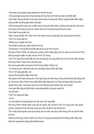 Trịnh Đại Cương lắng nghe động tỉnh một lát rồi nói:
-Chúng ta tập trung trước thao trường rồi tùy theo tình thế mà chia ra để đối địch.
Trịnh Đại Cương đã bố trí mai phục trước thao trường nên rất hy vọng là Kiếm Môn Ngũ
Quỷ sẽ đến đó để quyết chiến một trận.
Thế nhưng quần hùng vừa ra đến thao trường thì đột nhiên có tiếng chó kêu lên một cách
dị thường. Rõ ràng là một con mảnh cẩu của Trình gia trang đã bị ám toán.
Trịnh Đại Cương liền nói:
-Bọn chúng đã đến rồi! Theo tình hình này thì bọn chúng đã chọn phương ẩn ám kích.
Trình Tử Vọng tiếp lời:
-Để tại hạ ra ngoài xem thử.
Trịnh Đại Cương suy nghĩ một lúc rồi nói:
-Cũng được, nhưng Phương Nhị đệ sẽ đi cùng Trình huynh.
Phương Thiên Thành võ công cao cường, danh chấn giang hồ, do vậy sự an bài của Trịnh
Đại Cương là ngầm có bảo vệ cho Trình Tử Vọng.
Trình Tử Vọng thừa biết điều đó nên trong lòng vô cùng cảm kích, lão đi trước dẫn đường.
Phương Thiên Thành theo sát phía sau.
Khi cả hai gần đến tường rào thì Phương Thiên Thành nói:
-Tử Vọng huynh, đề phòng ám khí của Ngũ Quỷ có tẩm độc đấy.
Trình Tử Vọng gật đầu, nói:
-Đa tạ Phương Nhị Hiệp nhắc nhở.
Hai người men theo tường rào Trình gia trang đi một vòng nhưng vẫn không thấy động tỉnh
gì, Phương Thiên Thành thừa biết Kiếm Môn Ngũ Quỷ và Tống Sĩ Nghĩa đã tề tựu bên
ngoài trang viện, nhưng kỳ quái lạ tại sao đối phương không chịu vào trong?
Vừa nghĩ đến đây thì đột nhiên trong bóng đêm có người quát hỏi:
-Là kẻ nào?
Trình Tử Vọng khẻ đáp :
-Là ta...
Lời vừa phát thì hàng loạt ám khí đã "veo véo" bay đến.
Phương Thiên Thành phản ứng cực kỳ nhanh, lão vội kéo Trình Tử Vọng nằm rạp người
xuống, những mũi ám khí bay vượt qua đầu rồi ghim vào tường rào.
Thì ra đối phương đã vượt qua tường rào và nằm mai phục bên trong chờ cơ hội thi triển
ám khí.
Giữa lúc Phương Thiên Thành và Trình Tử Vọng vừa đứng lên thì bỗng nhiên thấy một
đạo hàn quang loé sáng giữa không trung.
 