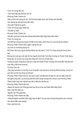 Trình Tử Vọng liền nói:
-Trịnh đại hiệp đã phát ám khí rồi.
Phương Thiên Thành nói:
-Đại ca rất ít khi dùng ám khí, đó là lương ngân thoa của Thạch tam đệ đấy!
Lão ngừng lại một lát rồi tự lẩm bẩm:
-Kỳ quái! Thật là kỳ quái!
Trình Tử Vọng ngạc nhiên hỏi:
-Chuyện gì vậy?
Phương Thiên Thành nói:
-Đã đến canh ba mà tại sao không thấy Kiếm Môn Ngũ Quỷ hiện thân?
Trình Tử Vọng nói:
-Có thể bọn chúng cho thuộc hạ đến trước thám thính thực hư của chúng ta chăng?
Phương Thiên Thành trầm ngâm một lát rồi nói:
-Sự tình có vẻ không đúng rồi.
Nói đoạn, lão tung người phóng thẳng vào đại sãnh, Trình Tử Vọng cũng phi bước theo
sau.
Nhưng lúc lướt qua nội viện thì hai người chợt thấy Trịnh Đại Cương và Thạch Tuấn đang
đứng đợi, thì ra bọn họ cũng cảm thấy tình hình có vẻ khả nghi.
Trong lúc quần hùng đưa mắt nhìn nhau thì Khoái Thoái Trương Tam đưa đến một đại hán
mặc hắc y đã bị thọ thương.
Trương Tam nói:
-Tên này mai phục ở mé Tây và bị trúng tên của chúng ta, thương thế khá nặng, trang chủ
xem thử có hỏi han được gì không?
Phương Thiên Thành thử sờ vào kinh mạch của đại hán rồi lập tức vận lực đẩy chân khí
vào giữa lưng hắn, tuy thương thế khá trầm trọng nhưng nhờ nội lực của Phương Thiên
Thành thâm hậu nên một lát sau hắc y đại hán đã tỉnh lại.
Phương Thiên Thành liền hỏi:
-Ngươi là người của Tống gia bảo hay là tuỳ tùng của Kiếm Môn Ngũ Quỷ?
Hác y đại hán khẻ nói:
-Người của Tống gia bảo.
Phương Thiên Thành hỏi tiếp:
-Tống Sĩ Nghĩa và Kiếm Môn Ngũ Quỷ đi đâu? Tại sao bọn chúng không thủ ước mà đưa
các ngươi đến nạp mạng?
Hác y đại hán nói:
 