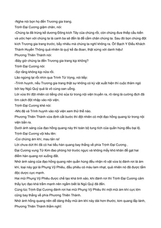 -Nghe nói bọn họ đến Trương gia trang.
Trịnh Đại Cương giậm chân, nói:
-Chúng ta đã trúng kế dương Đông kích Tây của chúng rồi, còn chúng đưa thiếp cầu kiến
và ước hẹn với chúng ta là canh ba sẽ đến là để cầm chân chúng ta. Sau đó bọn chúng đột
kích Trương gia trang trước, bấy nhiêu mà chúng ta nghĩ không ra. Ôi! Bạch Y Điếu Khách
Thành Huyền Thông quả nhiên là quỷ kế đa đoan, thật xứng với danh hiệu!
Phương Thiên Thành nói:
-Bây giờ chúng ta đến Trương gia trang kịp không?
Trịnh Đại Cương nói:
-Sợ rằng không kịp nữa rồi.
Lão ngừng lại rồi nhìn qua Trình Tử Vọng, nói tiếp:
-Trình huynh, nếu Trương gia trang thật sự không có kỳ vật xuất hiện thì cuộc thăm ngó
bởi tay Ngũ Quỷ quả là vô cùng oan uỗng.
Lời vừa thì đột nhiên có tiếng chó sủa từ trong nội viện truyền ra, rõ ràng là cường địch đã
tìm cách đột nhập vào nội viện.
Trịnh Đại Cương khẻ nói:
-Nhị đệ và Trình huynh vào nội viện xem thử thể nào.
Phương Thiên Thành vừa định cất bước thì đột nhiên có một đạo hồng quang từ trong nội
viện bắn ra.
Dưới ánh sáng của đạo hồng quang này thì toàn bộ tung tích của quần hùng đều bại lộ.
Trịnh Đại Cương vội kêu lên:
-Coi chừng ám khí, mau tản ra!
Lời chưa dứt thì đã có hai tiểu hàn quang bay thẳng về phía Trịnh Đại Cương .
Đại Cương vung Tử Kim đao phòng hờ trước ngực và không mấy khó khăn để gạt hai
điểm hàn quang rơi xuống đất.
Nhờ ánh sáng của đạo hồng quang nên quần hùng đều nhận rõ vật vừa bị đánh rơi là ám
khí, loại này gọi là Phụng Vỹ Phiêu, đầu phiêu có màu lam nhạt, quả nhiên nó đã được tẩm
độc dược cực mạnh.
Hai mũi Phụng Vỹ Phiêu được chế tạo khá tinh xảo, khi đánh rơi thì Trịnh Đại Cương cảm
thấy lực đạo khá trầm mạnh nên ngầm biết là Ngũ Quỷ đã đến.
Cùng lúc Trịnh Đại Cương đánh rơi hai mũi Phụng Vỹ Phiêu thì một mũi ám khí cực lớn
cũng bay thẳng về phía Phương Thiên Thành.
Nhờ ánh hồng quang nên dễ dàng thấy mũi ám khí này dài hơn thước, kim quang lấp lánh,
Phương Thiên Thành thầm nghĩ:
 