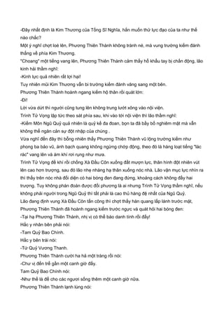 -Đây nhất định là Kim Thương của Tống Sĩ Nghĩa, hắn muốn thử lực đạo của ta như thế
nào chắc?
Một ý nghĩ chợt loé lên, Phương Thiên Thành không tránh né, mà vung trường kiếm đánh
thẳng về phía Kim Thương.
"Choang" một tiếng vang lên, Phương Thiên Thành cảm thấy hổ khẩu tay bị chấn động, lão
kinh hải thầm nghĩ:
-Kinh lực quả nhiên rất lợi hại!
Tuy nhiên mũi Kim Thương vẫn bi trường kiếm đánh văng sang một bên.
Phương Thiên Thành hoành ngang kiếm hộ thân rồi quát lớn:
-Đi!
Lời vừa dứt thì người cũng tung lên không trung lướt xông vào nội viện.
Trình Tử Vọng lập tức theo sát phía sau, khi vào tới nội viện thì lão thầm nghĩ:
-Kiếm Môn Ngũ Quỷ quả nhiên là quỷ kế đa đoan, bọn ta đã bầy bố nghiêm mật mà vẫn
không thể ngăn cản sự đột nhập của chúng .
Vừa nghĩ đến đây thì bỗng nhiên thấy Phương Thiên Thành vũ lộng trường kiếm như
phong ba bảo vũ, ánh bạch quang không ngừng chớp động, theo đó là hàng loạt tiếng "lác
rác" vang lên và ám khí rơi rụng như mưa.
Trình Tử Vọng đề khí rồi chống Xà Đầu Côn xuống đất mượn lực, thân hình đột nhiên vút
lên cao hơn trượng, sau đó lão nhẹ nhàng hạ thân xuống nóc nhà. Lão vận mục lực nhìn ra
thì thấy trên nóc nhà đối diện có hai bóng đen đang đứng, khoảng cách không đầy hai
trượng. Tuy không phán đoán được đối phương là ai nhưng Trình Tử Vọng thầm nghĩ, nếu
không phải người trong Ngũ Quỷ thì tất phải là cao thủ hàng đệ nhất của Ngũ Quỷ.
Lão đang định vung Xà Đầu Côn tấn công thì chợt thấy hàn quang lấp lánh trước mặt,
Phương Thiên Thành đã hoành ngang kiếm trước ngực và quát hỏi hai bóng đen:
-Tại hạ Phương Thiên Thành, nhị vị có thể báo danh tính rồi đấy!
Hắc y nhân bên phải nói:
-Tam Quỷ Bao Chính.
Hắc y bên trái nói:
-Tứ Quỷ Vương Thanh.
Phương Thiên Thành cười ha hả một tràng rồi nói:
-Chư vị đến trể gần một canh giờ đấy.
Tam Quỷ Bao Chính nói:
-Như thế là để cho các ngươi sống thêm một canh giờ nữa.
Phương Thiên Thành lạnh lùng nói:
 