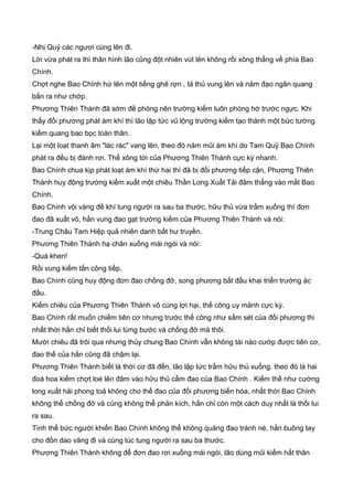-Nhị Quỷ các ngươi cùng lên đi.
Lời vừa phát ra thì thân hình lão cũng đột nhiên vút lên không rồi xông thẳng về phía Bao
Chính.
Chợt nghe Bao Chính hừ lên một tiếng ghê rợn , tả thủ vung lên và năm đạo ngân quang
bắn ra như chớp.
Phương Thiên Thành đã sớm đề phòng nên trường kiếm luôn phòng hờ trước ngực. Khi
thấy đối phương phát ám khí thì lão lập tức vũ lộng trường kiếm tạo thành một bức tường
kiếm quang bao bọc toàn thân.
Lại một loạt thanh âm "lác rác" vang lên, theo đó năm mũi ám khí do Tam Quỷ Bao Chính
phát ra đều bị đánh rơi. Thế xông tới của Phương Thiên Thành cực kỳ nhanh.
Bao Chính chua kịp phát loạt ám khí thứ hai thì đã bị đối phương tiếp cận, Phương Thiên
Thành huy động trường kiếm xuất một chiêu Thần Long Xuất Tải đâm thẳng vào mắt Bao
Chính.
Bao Chính vội vàng đề khí tung người ra sau ba thước, hữu thủ vừa trầm xuống thì đơn
đao đã xuất võ, hắn vung đao gạt trường kiếm của Phương Thiên Thành và nói:
-Trung Châu Tam Hiệp quả nhiên danh bất hư truyền.
Phương Thiên Thành hạ chân xuống mái ngói và nói:
-Quá khen!
Rồi vung kiếm tấn công tiếp.
Bao Chính cũng huy động đơn đao chống đở, song phương bắt đầu khai triển trường ác
đấu.
Kiếm chiêu của Phương Thiên Thành vô cùng lợi hại, thế công uy mãnh cực kỳ.
Bao Chính rất muốn chiếm tiên cơ nhưng trước thế công như sấm sét của đối phương thi
nhất thời hắn chỉ biết thối lui từng bước và chống đở mà thôi.
Mười chiêu đã trôi qua nhưng thủy chung Bao Chính vẫn không tài nào cướp được tiên cơ,
đao thế của hắn cũng đã chậm lại.
Phương Thiên Thành biết là thời cơ đã đến, lão lập tức trầm hữu thủ xuống, theo đó là hai
đoá hoa kiếm chợt loé lên đâm vào hữu thủ cầm đao của Bao Chính . Kiếm thế như cường
long xuất hải phong toả không cho thế đao của đối phương biến hóa, nhất thời Bao Chính
không thể chống đở và cũng không thể phản kích, hắn chỉ còn một cách duy nhất là thối lui
ra sau.
Tình thế bức người khiến Bao Chính không thể không quăng đao tránh né, hắn buông tay
cho đồn dao văng đi và cùng lúc tung người ra sau ba thước.
Phương Thiên Thành không để đơn đao rơi xuống mái ngói, lão dùng mũi kiếm hất thân
 