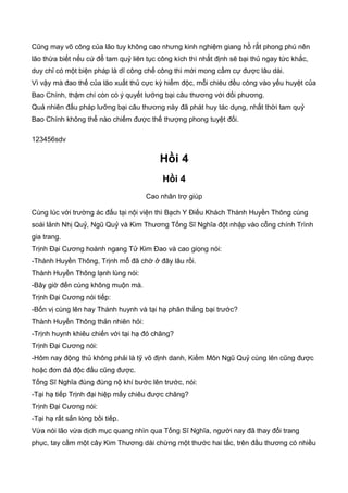 Cũng may võ công của lão tuy không cao nhưng kinh nghiệm giang hồ rất phong phú nên
lão thừa biết nếu cứ để tam quỷ liên tục công kích thì nhất định sẽ bại thủ ngay tức khắc,
duy chỉ có một biện pháp là dĩ công chế công thì mới mong cầm cự được lâu dài.
Vì vậy mà đao thế của lão xuất thủ cực kỳ hiểm độc, mỗi chiêu đều công vào yếu huyệt của
Bao Chính, thậm chí còn có ý quyết lưỡng bại câu thương với đối phương.
Quả nhiên đấu pháp lưỡng bại câu thương này đã phát huy tác dụng, nhất thời tam quỷ
Bao Chính không thể nào chiếm được thế thượng phong tuyệt đối.
123456sdv
Hồi 4
Hồi 4
Cao nhân trợ giúp
Cùng lúc với trường ác đấu tại nội viện thì Bạch Y Điếu Khách Thành Huyền Thông cùng
soái lảnh Nhị Quỷ, Ngũ Quỷ và Kim Thương Tống Sĩ Nghĩa đột nhập vào cỗng chính Trình
gia trang.
Trịnh Đại Cương hoành ngang Tử Kim Đao và cao giọng nói:
-Thành Huyền Thông, Trịnh mỗ đã chờ ở đây lâu rồi.
Thành Huyền Thông lạnh lùng nói:
-Bây giờ đến cùng không muộn mà.
Trịnh Đại Cương nói tiếp:
-Bốn vị cùng lên hay Thành huynh và tại hạ phân thắng bại trước?
Thành Huyền Thông thản nhiên hỏi:
-Trịnh huynh khiêu chiến với tại hạ đó chăng?
Trịnh Đại Cương nói:
-Hôm nay động thủ không phải là tỹ võ định danh, Kiếm Môn Ngũ Quỷ cùng lên cũng được
hoặc đơn đả độc đấu cũng được.
Tống Sĩ Nghĩa đùng đùng nộ khí bước lên trước, nói:
-Tại hạ tiếp Trịnh đại hiệp mấy chiêu được chăng?
Trịnh Đại Cương nói:
-Tại hạ rất sẳn lòng bồi tiếp.
Vừa nói lão vừa dịch mục quang nhìn qua Tống Sĩ Nghĩa, người nay đã thay đổi trang
phục, tay cầm một cây Kim Thương dài chừng một thước hai tấc, trên đầu thương có nhiều
 