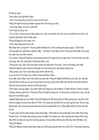 lỗ rất kỳ quái.
Trịnh Đại Cương thầm nghĩ:
- Kim Thương nầy là ám khí hay là binh khí?
Tống Sĩ Nghĩa hai tay hoành ngang Kim Thương và nói:
-Trịnh đại hiệp, xin mời xuất thủ!
Trịnh Đại Cương nói:
-Thì ra Kim Thương của Tống bảo chủ vừa có thể làm ám khí vừa có thể làm binh khí, tại
hạ lần nầy được khai nhãn giới.
Tống Sĩ Nghĩa cười nhạt, nói:
-Trịnh đại hiệp qua khen rồi!
Nói đoạn lão vung Kim Thương đâm thẳng tới, tả thủ phòng hờ giữa ngực. Trịnh Đại
Cương lập tức xuất đao nghênh tiếp , "choang" một tiếng, Kim Thương bị đở bật ra nhưng
lực đạo cực kỳ trầm mạnh.
Tuy nhiên, Tống Sĩ Nghĩa cũng không khỏi kinh ngạc bởi lực đạo trên Tử Kim Đao của đối
phương, lão vội vàng thối mã hoành đao, nói:
-Tống bảo chủ vẫn chưa thi triển chiêu số trên Kim Thương, Trịnh mổ đang chờ đây.
Tống Sĩ Nghĩa nghe vậy thì bất giác hai má nóng ran, lão buột miệng nói:
-Đao pháp của Trịnh đại hiệp quả nhiên rất tinh kỳ.
Vua nói Kim Thương vừa xuất ra theo thế liên hoàn.
Vừa tiếp một chiêu của Trịnh Đại Cương nên Tống Sĩ Nghĩa đã biết sự lợi hại, do vậy lần
nầy thế đao xuất ra cực kỳ hùng mạnh và trong mỗi chiêu đều giử lại đũ kình để chuẩn bị
đối phó bởi sự phản công của đối phương.
Trịnh Đại Cương ngầm suy đoán địch thủ đáng sợ sẽ là Bạch Y Điếu Khách Thành Huyền
Thông, không ngờ Kim Thương Tống Sĩ Nghĩa cũng có võ công cao cường như vậy, do đó
lão kinh hải thầm nghĩ:
-Ngoài Ngũ Quỷ ra con thêm Tống Sĩ Nghĩa thì đối phương có tổng cộng sáu cao thủ, bên
phía ta ngoài nhị đệ, tam đệ thì Trình Tử Vọng chỉ có thể tính là nữa người thôi. Kỳ dư các
Ngũ Quỷ, nếu song phương kéo dài trường quyết đấu thì e rằng điều bất lợi thuộc về bên
ta rồi .
Ý nghĩ vừa dứt thì đao pháp cũng chợt biến, Trịnh Đại Cương bắt đầu khai triển thế công
nhanh hơn, chỉ thấy đao quang xoay chuyển như bánh xe, hàn quang toả sáng một vùng,
đao thế cương cương như trường giang, trong chớp mắt da áp chế toan bộ thế đao của
Tống Sĩ Nghĩa.
Tống Sĩ Nghĩa không ngờ đao pháp của đối phương lợi hại như thế, Kim Thương trong tay
 
