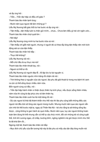 và ấp úng hỏi :
- Trần....Trần đại hiệp có điều chỉ giáo ?
Thanh bào lão nhân lạnh lùng :
- Mười năm qua ngươi đã làm những gì ?
Liễu Mỵ Nương bất giác thối lui hai bước và ấp úng nói :
- Tiện thiếp...tiện thiếp luôn tu thân giử mình... chưa... Chưa làm điều gì trái với ngôn ước...
Thanh bào lão nhân chợt quát lớn :
- Nói bậy!
Liễu Mỵ Nương rùng mình lui hai bước nữa và nói :
- Tiện thiếp chỉ giết một người, nhưng vì người đó cứ theo lấy lòng tiện thiếp nên mới kích
động sát cơ của tiện thiếp.
Thanh bào lão nhân hỏi tiếp :
- Thực thế không?
Liễu Mỵ Nương vội nói :
- Mỗi chữ đều là sự thực mà nói!
Thanh bào lão nhân khoát tay, nói :
- Ngươi có thể lui rồi.
Liễu Mỵ Nương cúi người đáp lễ , rồi lập tức lui lại nguyên vị.
Thanh bào lão nhân ngước nhìn trăng rồi chậm rải nói :
- Trời không theo ý nguyện của các ngươi, lão phu đã giải thoát từ trong ma bệnh thì xem
ra còn có thể sống được nhiều năm nữa.
Bốn người cùng cúi đầu, nói :
- Trần đại hiệp hành nhân vi thiện được thiên hạ kính phục, nếu được sống thêm nhiêu
năm nữa thì cũng là đại phúc cho võ lâm thiên hạ.
Thanh bào lão nhân cười ha hả một tràng rồi nói :
- Dù các ngươi tỏ thái độ thành khẩn như thế nào thì lão phu cũng biết những điều các
ngươi nói đều trái với lòng các ngươi mong muốn. Nhưng mười năm qua các ngươi vẫn
còn nhớ lời thề trước mặt ta, ngay cả Thiên Ma Nữ - kẻ cho rằng ta sẽ không sống lâu
được , cũng không to gan hành ác quá nhiều. Mười năm qua, tuy các ngươi không hoàn
toàn làm đúng lời thề nhưng vẫn có thể tự câu thúc mình, đối với những kẻ võ công tuyệt
thế, tính khí cương ngạo, cố chấp, bướng bỉnh, ngông nghênh mà giử được mình như thế
là đã khá lắm rồi...
Ngừng một lát, thanh bào lão nhân nói tiếp:
- Mục đích chủ yếu của lần tương hội này là lão phu có mấy câu tận đáy lòng muốn nói
 