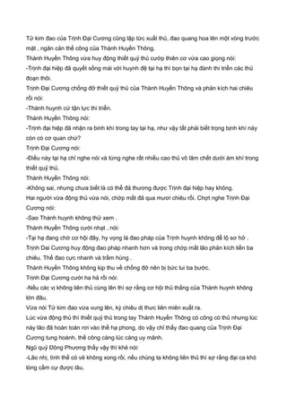 Tử kim đao của Trịnh Đại Cương cũng lập tức xuất thủ, đao quang hoa lên một vòng trước
mặt , ngăn cản thế công của Thành Huyền Thông.
Thành Huyền Thông vừa huy động thiết quỷ thủ cướp thiên cơ vừa cao giọng nói:
-Trịnh đại hiệp đã quyết sống mái với huynh đệ tại hạ thì bọn tại hạ đành thi triển các thủ
đoạn thôi.
Trịnh Đại Cương chống đở thiết quỷ thủ của Thành Huyền Thông và phản kích hai chiêu
rồi nói:
-Thành huynh cứ tận lực thi triển.
Thành Huyền Thông nói:
-Trịnh đại hiệp đã nhận ra binh khí trong tay tại hạ, như vậy tất phải biết trọng bịnh khí này
còn có cơ quan chứ?
Trịnh Đại Cương nói:
-Điều này tại hạ chỉ nghe nói và từng nghe rất nhiều cao thủ võ lâm chết dưới ám khí trong
thiết quỷ thủ.
Thành Huyền Thông nói:
-Không sai, nhưng chưa biết là có thể đả thương được Trịnh đại hiệp hay không.
Hai người vừa động thủ vừa nói, chớp mắt đã qua mươi chiêu rồi. Chợt nghe Trịnh Đại
Cương nói:
-Sao Thành huynh không thử xem .
Thành Huyền Thông cười nhạt , nói:
-Tại hạ đang chờ cơ hội đây, hy vọng là đao pháp của Trịnh huynh không để lộ sơ hở .
Trịnh Dai Cương huy động đao pháp nhanh hơn và trong chớp mắt lão phản kích liền ba
chiêu. Thế đao cực nhanh và trầm hùng .
Thành Huyền Thông không kịp thu về chống đở nên bị bức lui ba bước.
Trịnh Đại Cương cười ha hả rồi nói:
-Nếu các vị không liên thủ cùng lên thì sợ rằng cơ hội thủ thắng của Thành huynh không
lớn đâu.
Vừa nói Tử kim đao vừa vung lên, kỳ chiêu dị thưc liên miên xuất ra.
Lúc vừa động thủ thì thiết quỷ thủ trong tay Thành Huyền Thông có công có thủ nhưng lúc
này lão đã hoàn toàn rơi vào thế hạ phong, do vậy chỉ thấy đao quang của Trịnh Đại
Cương tung hoành, thế công càng lúc càng uy mãnh.
Ngũ quỷ Đông Phương thấy vậy thì khẻ nói:
-Lão nhị, tình thế có vẻ không xong rồi, nếu chúng ta không liên thủ thì sợ rằng đại ca khó
lòng cầm cự được lâu.
 