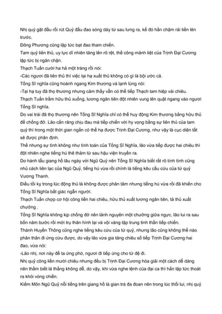 Nhị quỷ gật đầu rồi rút Quỷ đầu đao sóng dày từ sau lưng ra, kế đó hắn chậm rải tiến lên
trước.
Đông Phương cũng lập tức bạt đao tham chiến.
Tam quỷ liên thủ, uy lực dĩ nhiên tăng lên rõ rệt, thế công mảnh liệt của Trịnh Đại Cương
lập tức bị ngăn chận.
Thạch Tuấn cười ha hả một tràng rồi nói:
-Các ngươi đã liên thủ thì việc tại hạ xuất thủ không có gì là bội ước cả.
Tống Sĩ nghĩa cũng hoành ngang Kim thương và lạnh lùng nói:
-Tại hạ tuy đã thọ thương nhưng cảm thấy vẫn có thể tiếp Thạch tam hiệp vài chiêu.
Thạch Tuấn trầm hữu thủ xuống, lương ngân tiên đột nhiên vung lên quật ngang vào ngươi
Tống Sĩ nghĩa.
Do vai trái đã thọ thương nên Tống Sĩ Nghĩa chỉ có thể huy động Kim thương bằng hữu thủ
để chống đở. Lão cắn răng chịu đau mà tiếp chiến với hy vọng bằng sự liên thủ của tam
quỷ thì trong một thời gian ngắn có thể hạ được Trịnh Đại Cương, như vậy là cục diện tất
sẽ được phân định.
Thế nhưng sự tình không như tính toán của Tống Sĩ Nghĩa, lão vừa tiếp được hai chiêu thì
đột nhiên nghe tiếng hú thê thảm từ sau hậu viện truyền ra.
Do hành tẩu giang hồ lâu ngày với Ngũ Quỷ nên Tống Sĩ Nghĩa biết rất rõ tính tình cũng
nhủ cách liên lạc của Ngũ Quỷ, tiếng hú vừa rồi chính là tiếng kêu cầu cứu của tứ quỷ
Vương Thanh.
Điều tối kỵ trong lúc động thủ là không được phân tâm nhưng tiếng hú vừa rồi đã khiến cho
Tống Sĩ Nghĩa bất giác ngẫn người.
Thạch Tuấn chợp cơ hội công liền hai chiêu, hữu thủ xuất lương ngân tiên, tả thủ xuất
chưởng .
Tống Sĩ Nghĩa không kịp chống đở nên lảnh nguyên một chưởng giữa ngực, lão lui ra sau
bốn năm bước rồi mới trụ thân hình lại và vội vàng tập trung tinh thần tiếp chiến.
Thành Huyền Thông cũng nghe tiếng kêu cứu của tứ quỷ, nhưng lão cũng không thể nào
phân thân đi ứng cứu được, do vậy lão vừa gia tăng chiêu số tiếp Trịnh Đại Cương hai
đao, vừa nói:
-Lão nhị, nơi này để ta ứng phó, ngươi đi tiếp ứng cho tứ đệ đi.
Nhị quỷ công liền mười chiêu nhưng đều bị Trịnh Đại Cương hóa giải một cách dễ dàng
nên thầm biết là thắng không dễ, do vậy, khi vừa nghe lệnh của đại ca thì hắn lập tức thoát
ra khỏi vòng chiến.
Kiếm Môn Ngũ Quỷ nỗi tiếng trên giang hồ là gian trá đa đoan nên trong lúc thối lui, nhị quỷ
 