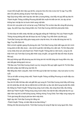 mượn thế chuyển đơn đao qua tả thủ, cùng lúc hữu thủ móc ra ba mũi Tý ngọ Truy Hồn
đinh rồi xuất thủ phóng về phía Trịnh Đại Cương.
Ngũ Quỷ từng nhiều năm hợp tác nên tâm ý tương thông, vừa thấy nhị quỷ đỗi tay đao thì
Thành Huyền Thông và Đổng Phương đã biết hắn muốn thi triển ám khí, do vậy cả hai
không hẹn mà lập tức lui bước tránh sang một bên.
Khi ám khí vừa phát ra thì cả hai lại vung Thiết Quỷ Thủ và đơn đao tấn công đối phương
ngay. Sự phối hợp nhịp nhàng khiến cho Trịnh Đại Cương nhất thời phải phân thân.
Tử Kim Đao thì triển chiêu Hải Đệ Lao Nguyệt chống đở Thiết Quỷ Thủ của Thành Huyền
Thông nhưng không thể nào đở được ba mũi Tý Ngọ Truy Hồn Đinh của Nhị quỷ.
Trịnh Đại Cương cảm thấy giữa mạng sườn chợt tê nhức, thì ra lão đã trúng hai mũi Tý
Ngọ Truy Hồn Đinh rồi.
Nhờ có kinh nghiệm giang hồ phong phú nên Trịnh Đại Cương nhận biết ngay ám khí mình
trúng phải có tẩm độc dược . Lão nộ khí quát lên một tiếng như sấm sét, Tử Kim Đao phát
ra ba chiêu khai sơn phá thạch bức Thành Huyền Thông phải lui năm bước, cùng lúc đó
thân hình của Trịnh Đại Cương đột nhiên xoay chuyển, cả người lẫn đao bỗ nhào về phía
Nhị quỷ.
Nhị quỷ không ngờ đối phương sau khi trúng ám khí mà thế công còn hung hiểm như vậy
nên bất giác không lạnh mà run.
Thế đao của Trịnh Đại Cương nhanh cực kỳ, trong lúc Nhị quỷ ngẫn người thì Tử Kim Đao
đã chém phập vào thắt lưng của hắn rồi.
Một tiếng kêu thảm vang lên, thân hình Nhị quỷ bị tiện làm hai đoạn, máu tươi phun ra như
suối.
Tát ca chỉ diễn ra trong chớp mắt, Thành Huyền Thông và Đổng Phương có muốn tiếp cứu
cũng không kịp.
Sau khi thì triển thế đao sấm sét giết Nhị quỷ xong thì Trịnh Đại Cương chợt thấy chỗ trúng
ám khí phát đau dữ dội, lão tự biết là khó có thể cầm cự lâu nên định bụng là phải tốc chiến
tốc thắng hạ Thành Huyền Thông trong vòng mười chiêu, lão cũng thừa hiểu nếu không
đánh bại Thành Huyền Thông trong vòng mười chiêu mà một khi độc chất phát tác thì cục
diện hôm nay khó có thể tưởng tượng. Không những Trung Châu Tam Hiệp vong mạng mà
Trình gia trang tất cũng bị phá tan tành mây khói.
Nghĩ vậy nên Trịnh Đại Cương lớn tiếng nói:
-Thành Huyền Thông, có dám tiếp ta ba đao không ?
Không chờ đợi phương trả lời, Trịnh Đại Cương nói xong thì lập tức tung ngươi lên, theo
 