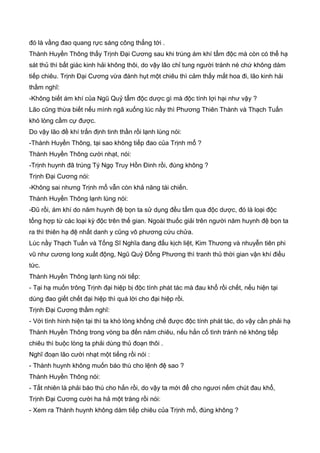 đó là vầng đao quang rực sáng công thẳng tới .
Thành Huyền Thông thấy Trịnh Đại Cương sau khi trúng ám khí tẩm độc mà còn có thể hạ
sát thủ thì bất giác kinh hải không thôi, do vậy lão chỉ tung người tránh né chứ không dám
tiếp chiêu. Trịnh Đại Cương vừa đánh hụt một chiêu thì cảm thấy mắt hoa đi, lão kinh hải
thầm nghĩ:
-Không biết ám khí của Ngũ Quỷ tẩm độc dược gì mà độc tính lợi hại như vậy ?
Lão cũng thừa biết nếu mình ngã xuống lúc nầy thì Phương Thiên Thành và Thạch Tuấn
khó lòng cầm cự được.
Do vậy lão đề khí trấn định tinh thần rồi lạnh lùng nói:
-Thành Huyền Thông, tại sao không tiếp đao của Trịnh mổ ?
Thành Huyền Thông cười nhạt, nói:
-Trịnh huynh đã trúng Tý Ngọ Truy Hồn Đinh rồi, đúng không ?
Trịnh Đại Cương nói:
-Không sai nhưng Trịnh mổ vẫn còn khả năng tái chiến.
Thành Huyền Thông lạnh lùng nói:
-Đũ rồi, ám khí do năm huynh đệ bọn ta sử dụng đều tẩm qua độc dược, đó là loại độc
tổng hợp từ các loại kỳ độc trên thế gian. Ngoài thuốc giải trên người năm huynh đệ bọn ta
ra thì thiên hạ đệ nhất danh y cũng vô phương cứu chửa.
Lúc nầy Thạch Tuấn và Tống Sĩ Nghĩa đang đấu kịch liệt, Kim Thương và nhuyễn tiên phi
vũ như cương long xuất động, Ngũ Quỷ Đổng Phương thì tranh thủ thời gian vận khí điều
tức.
Thành Huyền Thông lạnh lùng nói tiếp:
- Tại hạ muốn trông Trịnh đại hiệp bị độc tính phát tác mà đau khổ rồi chết, nếu hiện tại
dùng đao giết chết đại hiệp thì quá lời cho đại hiệp rồi.
Trịnh Đại Cương thầm nghĩ:
- Với tình hình hiện tại thì ta khó lòng khống chế được độc tính phát tác, do vậy cần phải hạ
Thành Huyền Thông trong vòng ba đến năm chiêu, nếu hắn cố tình tránh né không tiếp
chiêu thì buộc lòng ta phải dùng thủ đoạn thôi .
Nghĩ đoạn lão cười nhạt một tiếng rồi nói :
- Thành huynh không muốn báo thù cho lệnh đệ sao ?
Thành Huyền Thông nói:
- Tất nhiên là phải báo thù cho hắn rồi, do vậy ta mới để cho ngươi nếm chút đau khổ,
Trịnh Đại Cương cười ha hả một tràng rồi nói:
- Xem ra Thành huynh không dám tiếp chiêu của Trịnh mổ, đúng không ?
 