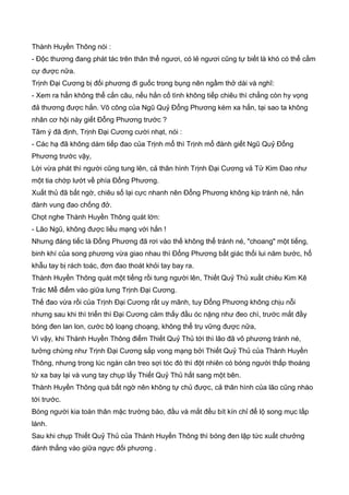 Thành Huyền Thông nói :
- Độc thương đang phát tác trên thân thể ngươi, có lẻ ngươi cũng tự biết là khó có thể cầm
cự được nữa.
Trịnh Đại Cương bị đối phương đi guốc trong bụng nên ngầm thở dài và nghĩ:
- Xem ra hắn không thể cắn câu, nếu hắn cố tình không tiếp chiêu thì chẳng còn hy vọng
đả thương được hắn. Võ công của Ngũ Quỷ Đổng Phương kém xa hắn, tại sao ta không
nhân cơ hội này giết Đỗng Phương trước ?
Tâm ý đã định, Trịnh Đại Cương cười nhạt, nói :
- Các hạ đã không dám tiếp đao của Trịnh mổ thì Trịnh mổ đành giết Ngũ Quỷ Đổng
Phương trước vậy,
Lời vừa phát thì người cũng tung lên, cả thân hình Trịnh Đại Cương vả Tử Kim Đao như
một tia chớp lướt về phía Đổng Phương.
Xuất thủ đã bất ngờ, chiêu số lại cực nhanh nên Đổng Phương không kịp tránh né, hắn
đành vung đao chống đở.
Chọt nghe Thành Huyền Thông quát lớn:
- Lão Ngũ, không được liều mạng với hắn !
Nhưng đáng tiếc là Đổng Phương đã rơi vào thế không thể tránh né, "choang" một tiếng,
binh khí của song phương vừa giao nhau thì Đổng Phương bất giác thối lui năm bước, hổ
khẫu tay bị rách toác, đơn đao thoát khỏi tay bay ra.
Thành Huyền Thông quát một tiếng rồi tung người lên, Thiết Quỷ Thủ xuất chiêu Kim Kê
Trác Mễ điểm vào giữa lưng Trịnh Đại Cương.
Thế đao vừa rồi của Trịnh Đại Cương rất uy mãnh, tuy Đổng Phương không chịu nỗi
nhưng sau khi thì triển thì Đại Cương cảm thấy đầu óc nặng như đeo chì, trước mắt đầy
bóng đen lan lon, cước bộ loạng choạng, không thể trụ vững được nữa,
Vì vậy, khi Thành Huyền Thông điểm Thiết Quỷ Thủ tới thì lão đã vô phương tránh né,
tưởng chừng như Trịnh Đại Cương sắp vong mạng bởi Thiết Quỷ Thủ của Thành Huyền
Thông, nhưng trong lúc ngàn cân treo sợi tóc đó thì đột nhiên có bóng người thấp thoáng
từ xa bay lại và vung tay chụp lấy Thiết Quỷ Thủ hất sang một bên.
Thành Huyền Thông quá bất ngờ nên không tự chủ được, cả thân hình của lão cũng nhào
tới trước.
Bóng người kia toàn thân mặc trường bào, đầu và mắt đều bít kín chỉ để lộ song mục lấp
lánh.
Sau khi chụp Thiết Quỷ Thủ của Thành Huyền Thông thì bóng đen lập tức xuất chưởng
đánh thẳng vào giữa ngực đối phương .
 