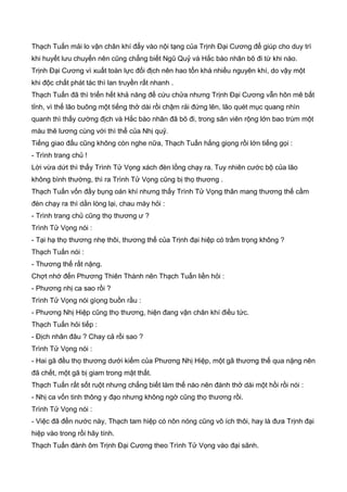 Thạch Tuấn mải lo vận chân khí đẩy vào nội tạng của Trịnh Đại Cương để giúp cho duy trì
khi huyết lưu chuyển nên cũng chẳng biết Ngũ Quỷ và Hắc bào nhân bõ đi từ khi nào.
Trịnh Đại Cương vì xuất toàn lực đối địch nên hao tổn khá nhiều nguyên khí, do vậy một
khi độc chất phát tác thì lan truyền rất nhanh .
Thạch Tuấn đã thì triển hết khả năng để cứu chửa nhưng Trịnh Đại Cương vẫn hôn mê bất
tỉnh, vì thế lão buông một tiếng thở dài rồi chậm rải đứng lên, lão quét mục quang nhìn
quanh thì thấy cường địch và Hắc bào nhân đã bõ đi, trong sân viên rộng lớn bao trùm một
màu thê lương cùng với thì thể của Nhị quỷ.
Tiếng giao đấu cũng không còn nghe nữa, Thạch Tuấn hắng giọng rồi lớn tiếng gọi :
- Trình trang chủ !
Lời vừa dứt thì thấy Trình Tử Vọng xách đèn lồng chạy ra. Tuy nhiên cước bộ của lão
không bình thường, thì ra Trình Tử Vọng cũng bị thọ thương .
Thạch Tuấn vốn đầy bụng oán khí nhưng thấy Trình Tử Vọng thân mang thương thế cầm
đèn chạy ra thì dằn lòng lại, chau mày hỏi :
- Trình trang chủ cũng thọ thương ư ?
Trình Tử Vọng nói :
- Tại hạ thọ thương nhẹ thôi, thương thế của Trịnh đại hiệp có trầm trọng không ?
Thạch Tuấn nói :
- Thương thế rất nặng.
Chợt nhớ đến Phương Thiên Thành nên Thạch Tuấn liền hỏi :
- Phương nhị ca sao rồi ?
Trình Tử Vọng nói gìọng buồn rầu :
- Phương Nhị Hiệp cũng thọ thương, hiện đang vận chân khí điều tức.
Thạch Tuấn hỏi tiếp :
- Địch nhân đâu ? Chay cả rồi sao ?
Trình Tử Vọng nói :
- Hai gã đều thọ thương dưới kiếm của Phương Nhị Hiệp, một gã thương thế qua nặng nên
đã chết, một gã bị giam trong mật thất.
Thạch Tuấn rất sốt ruột nhưng chẳng biết làm thế nào nên đành thở dài một hồi rồi nói :
- Nhị ca vốn tinh thông y đạo nhưng không ngờ cũng thọ thương rồi.
Trình Tử Vọng nói :
- Việc đã đến nước này, Thạch tam hiệp có nôn nóng cũng vô ích thôi, hay là đưa Trịnh đại
hiệp vào trong rồi hãy tính.
Thạch Tuấn đành ôm Trịnh Đại Cương theo Trình Tử Vọng vào đại sãnh.
 