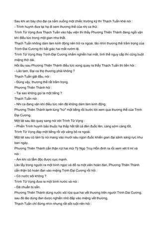 Sau khi an bày cho đại ca nằm xuống một chiếc trường kỹ thì Thạch Tuấn khẻ nói :
- Trình huynh đưa tại hạ đi xem thương thế của nhị ca thử.
Trình Tử Vọng đưa Thạch Tuấn vào hậu viện thì thấy Phương Thiên Thành đang ngồi vận
khí điều tức trong một gian nha thất.
Thạch Tuấn không dám làm kinh động nên trở ra ngoài, lão nhìn thương thế trầm trọng của
Trịnh Đai Cương thì bất giác hai mắt rướm lệ.
Trình Tử Vọng thay Trịnh Đại Cương nhắm nghiền hai mắt, tình thế nguy cấp thì cũng buột
miệng thở dài.
Hồi lâu sau Phương Thiên Thành điều tức xong quay ra thấy Thạch Tuấn thì liền hỏi :
- Lão tam, Đại ca thọ thương phải không ?
Thạch Tuấn gật đầu, nói :
- Đúng vậy, thương thế rất trầm trọng.
Phương Thiên Thành hỏi :
- Tại sao không gọi ta một tiếng ?
Thạch Tuấn nói :
- Nhi ca đang vận khí điều tức nên đệ không dám làm kinh động.
Phương Thiên Thành lạnh lùng "hừ" một tiếng rồi bước tới xem qua thương thế của Trịnh
Đại Cương.
Một lát sau lão quay sang nói với Trình Tử Vọng :
- Phiền Trình huynh bảo thuộc hạ thắp hết tất cả đèn đuốc lên, càng sớm càng tốt,
Trình Tử Vọng đáp một tiếng rồi vội vàng bõ ra ngoài.
Một lát sau có tám tỳ nữ mang vào mười sáu ngon đuốc khiến gian đại sãnh sáng rực như
ban ngày.
Phương Thiên Thành cẩn thận rút hai mũi Tý Ngọ Truy Hồn đinh ra rồi xem xét tỉ mỉ và
nói :
- Ám khí có tẩm độc được cực mạnh.
Lão lấy trong người ra một bình ngọc và đổ ra một viên hoàn đan, Phương Thiên Thành
cẩn thận bõ hoàn đan vào miệng Trịnh Đại Cương rồi hỏi :
- Có nước sôi không ?
Trình Tử Vọng đưa ra một bình nước và nói :
- Đã chuẩn bị sẳn.
Phương Thiên Thành dùng nước xôi rửa qua hai vết thương trên người Trinh Dai Cương,
sau đó lão dùng đan dược nghiền nhỏ đắp vào miệng vết thương,
Thạch Tuấn chỉ đứng nhìn nhưng rất sốt ruột nên hỏi :
 