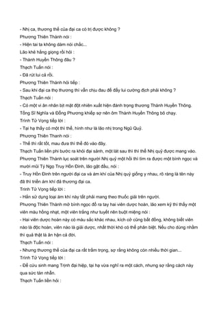 - Nhị ca, thương thế của đại ca có trị được không ?
Phương Thiên Thành nói :
- Hiện tai ta không dám nói chắc...
Lão khẻ hắng giọng rồi hỏi :
- Thành Huyền Thông đâu ?
Thạch Tuấn nói :
- Đã rút lui cả rồi.
Phương Thiên Thành hỏi tiếp :
- Sau khi đại ca thọ thương thì vẫn chịu đau để đẩy lui cường địch phải không ?
Thạch Tuấn nói :
- Có một vi ân nhân bịt mặt đột nhiên xuất hiện đánh trọng thương Thành Huyền Thông.
Tống Sĩ Nghĩa và Đỗng Phương khiếp sợ nên ôm Thành Huyền Thông bõ chạy.
Trình Tử Vọng tiếp lời :
- Tại hạ thấy có một thì thể, hình như là lão nhị trong Ngũ Quỷ.
Phương Thiên Thanh nói :
- Thế thì rất tốt, mau đưa thì thể đó vào đây.
Thạch Tuấn liền phi bước ra khỏi đại sảnh, một lát sau thì thì thể Nhị quỷ được mang vào.
Phương Thiên Thành lục soát trên người Nhị quỷ một hồi thì tìm ra được một bình ngọc và
mười mũi Tý Ngọ Truy Hồn Đinh, lão gật đầu, nói :
- Truy Hồn Đinh trên người đại ca và ám khí của Nhị quỷ giống y nhau, rõ ràng là tên này
đã thì triển ám khí đả thương đại ca.
Trinh Tử Vọng tiếp lời :
- Hắn sử dụng loại ám khí này tất phải mang theo thuốc giải trên người.
Phương Thiên Thành mở bình ngọc đổ ra tay hai viên dược hoàn, lão xem kỹ thì thấy một
viên màu hồng nhạt, một viên trắng như tuyết nên buột miệng nói :
- Hai viên dược hoàn này có màu sắc khác nhau, kích cở cũng bất đồng, không biết viên
nào là độc hoàn, viên nào là giải dược, nhất thời khó có thể phân biệt. Nếu cho dùng nhầm
thì quả thật là ân hận cả đời.
Thạch Tuấn nói :
- Nhưng thương thế của đại ca rất trầm trọng, sợ rằng không còn nhiều thời gian...
Trình Tử Vọng tiếp lời :
- Để cứu sinh mang Trịnh đại hiệp, tại hạ vừa nghĩ ra một cách, nhưng sợ rằng cách này
qua sức tàn nhẫn.
Thạch Tuấn liền hỏi :
 