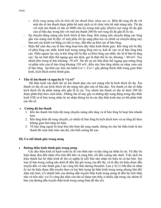 DHQG
 Kiểu rung màng nền do biên độ âm thanh khác nhau tạo ra. Biên độ rung tối đa với
một tần số âm thanh được phân bố một cách có tổ chức trên bề mặt màng nền. Thí dụ
với một âm thanh có tần số 8000 chu kỳ trong một giây (Hertz) nơi rung tối đa gần
cửa sổ bầu dục trong khi với một âm thanh 200 Hz nơi rung tối đa gần lỗ ốc tai.
- Sự chuyển động màng nền kích thích tế bào lông. Khi màng nền chuyển động các lông
gắn vào màng mái bị đẩy về một phía rồi lại sang phía kia và chính sự chuyển động này
làm mở các kênh ion bằng cơ chế cơ học, dẫn đến sự khử cực tế bào lông.
- Điện thế cảm thụ của tế bào lông hoạt hóa dây thần kinh thính giác. Khi lông nổi bị đẩy
về phía lông cao nhất, kênh kali trong màng lông mở ra, kali đi vào và tế bào lông khử
cực. Điều ngược lại xảy ra khi lông nổi bị đẩy xa khỏi lông cao nhất, tức là tế bào bị tăng
cực. Sự sai biệt điện thế ngang qua nội dịch, gọi là điện thế ốc tai, khoảng + 80 mV. Tuy
nhiên bên trong tế bào khoảng -70 mV. Do đó sự sai biệt điện thế ngang qua màng lông
và phần trên của tế bào lông khoảng 150 mV; điều này làm tăng nhiều sự nhạy cảm của
tế bào lông. Sự khử cực làm mở kênh Ca++, Ca++ gây phóng thích chất trung gian thần
kinh, kích thích nơrôn thính giác.
• Tần số âm thanh và nguyên lý “vị trí”
Hệ thần kinh xác định tần số âm thanh dựa vào nơi màng nền bị kích thích tối đa. Âm
thanh có tần số cao kích thích tối đa màng nền gần cửa sổ bầu dục. Âm thanh có tần số thấp
kích thích tối đa phần màng nền gần lỗ ốc tai. Tuy nhiên âm thanh có tần số dưới 200 Hz
được phân biệt theo cách khác. Những tần số này gây ra những đợt xung động trong dây thần
kinh VIII và tế bào trong nhân ốc tai nhận thông tin từ các dây thần kinh này có thể phân biệt
các tần số.
 Cường độ âm thanh
1. Khi âm thanh lớn biên độ rung chuyển màng nền tăng và tế bào lông bị hoạt hóa nhanh
hơn.
2. Khi tăng biên độ rung chuyển, có nhiều tế bào lông bị kích thích hơn và sự tổng kế theo
không gian làm tăng tín hiệu.
3. Tế bào lông ngoài bị hoạt hóa khi biên độ rung mạnh, thông tin cho hệ thần kinh là âm
thanh đã vượt một mức nào đó, cho biết cường độ cao.
III. Cơ chế thính giác trung ương
 Đường thần kinh thính giác trung ương
Các dây thần kinh từ hạch xoắn ốc đi vào thân não và tận cùng tại nhân ốc tai. Từ đây tín
hiệu được đưa đến nhân ôliu trên đối bên và cùng bên, rồi đến cuống não dưới. Việc tách tín
hiệu thành hai bó thần kinh đi lên có nghĩa là mỗi bên não nhận tín hiệu từ cả hai bên. Sợi
trục tế bào trong cuống não dưới đi đến thể gối trong của đồi thị, và từ đây tín hiệu được dẫn
truyền đến vỏ não thính giác I tại vùng hồi thái dương Heschel. Lưu ý là (1) bắt đầu từ nhân
ốc tai tín hiệu được dẫn truyền theo cả hai bên trong hệ thần kinh trung ương nhưng bên đối
diện trội hơn; (2) nhánh bên của đường dẫn truyền thần kinh trung ương đi đến hệ lưới thân
não và tiểu não; và (3) vùng đại diện của tần số được tìm thấy ở nhiều cấp trong các nhóm tế
bào của đường dẫn truyền thần kinh trung ương (bản đồ tần số).
 