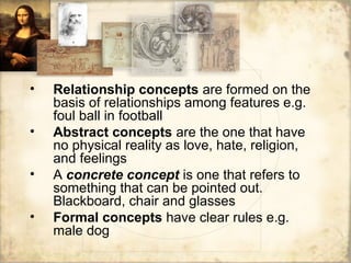 • Relationship concepts are formed on the
basis of relationships among features e.g.
foul ball in football
• Abstract concepts are the one that have
no physical reality as love, hate, religion,
and feelings
• A concrete concept is one that refers to
something that can be pointed out.
Blackboard, chair and glasses
• Formal concepts have clear rules e.g.
male dog
 