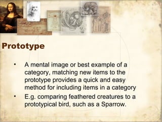 Prototype
• A mental image or best example of a
category, matching new items to the
prototype provides a quick and easy
method for including items in a category
• E.g. comparing feathered creatures to a
prototypical bird, such as a Sparrow.
 