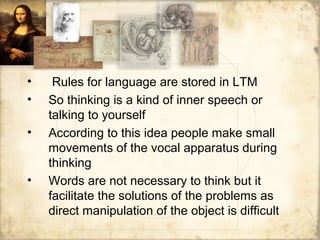 • Rules for language are stored in LTM
• So thinking is a kind of inner speech or
talking to yourself
• According to this idea people make small
movements of the vocal apparatus during
thinking
• Words are not necessary to think but it
facilitate the solutions of the problems as
direct manipulation of the object is difficult
 