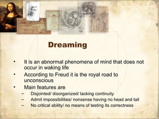 Dreaming
• It is an abnormal phenomena of mind that does not
occur in waking life
• According to Freud it is the royal road to
unconscious
• Main features are
– Disjointed/ disorganized/ lacking continuity
– Admit impossibilities/ nonsense having no head and tail
– No critical ability/ no means of testing its correctness
 