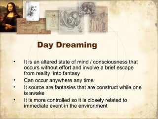 Day Dreaming
• It is an altered state of mind / consciousness that
occurs without effort and involve a brief escape
from reality into fantasy
• Can occur anywhere any time
• It source are fantasies that are construct while one
is awake
• It is more controlled so it is closely related to
immediate event in the environment
 