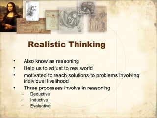 Realistic Thinking
• Also know as reasoning
• Help us to adjust to real world
• motivated to reach solutions to problems involving
individual livelihood
• Three processes involve in reasoning
– Deductive
– Inductive
– Evaluative
 