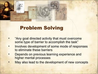 Problem Solving
• “Any goal directed activity that must overcome
some type of barrier to accomplish the task”
• Involves development of some mode of responses
to eliminate these barriers
• Depends on previous learning experience and
higher mental processes
• May also lead to the development of new concepts
 