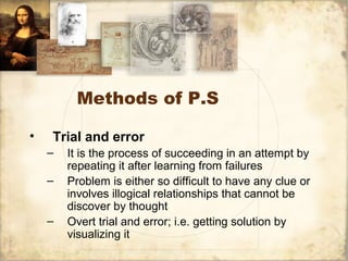 Methods of P.S
• Trial and error
– It is the process of succeeding in an attempt by
repeating it after learning from failures
– Problem is either so difficult to have any clue or
involves illogical relationships that cannot be
discover by thought
– Overt trial and error; i.e. getting solution by
visualizing it
 
