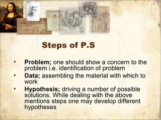 Steps of P.S
• Problem; one should show a concern to the
problem i.e. identification of problem
• Data; assembling the material with which to
work
• Hypothesis; driving a number of possible
solutions. While dealing with the above
mentions steps one may develop different
hypotheses
 