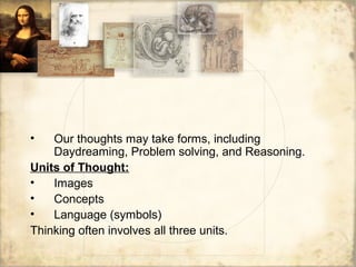 • Our thoughts may take forms, including
Daydreaming, Problem solving, and Reasoning.
Units of Thought:
• Images
• Concepts
• Language (symbols)
Thinking often involves all three units.
 