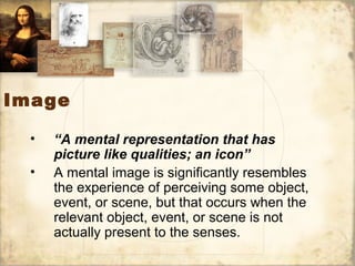 Image
• “A mental representation that has
picture like qualities; an icon”
• A mental image is significantly resembles
the experience of perceiving some object,
event, or scene, but that occurs when the
relevant object, event, or scene is not
actually present to the senses.
 