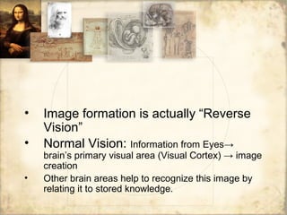 • Image formation is actually “Reverse
Vision”
• Normal Vision: Information from Eyes→
brain’s primary visual area (Visual Cortex) → image
creation
• Other brain areas help to recognize this image by
relating it to stored knowledge.
 