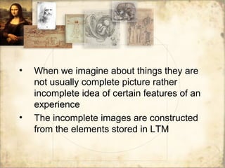 • When we imagine about things they are
not usually complete picture rather
incomplete idea of certain features of an
experience
• The incomplete images are constructed
from the elements stored in LTM
 