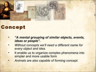 Concept
• “A mental grouping of similar objects, events,
ideas or people”.
• Without concepts we’ll need a different name for
every object and idea.
• It enable us to organize complex phenomena into
simpler and more usable form
• Animals are also capable of forming concept.
 