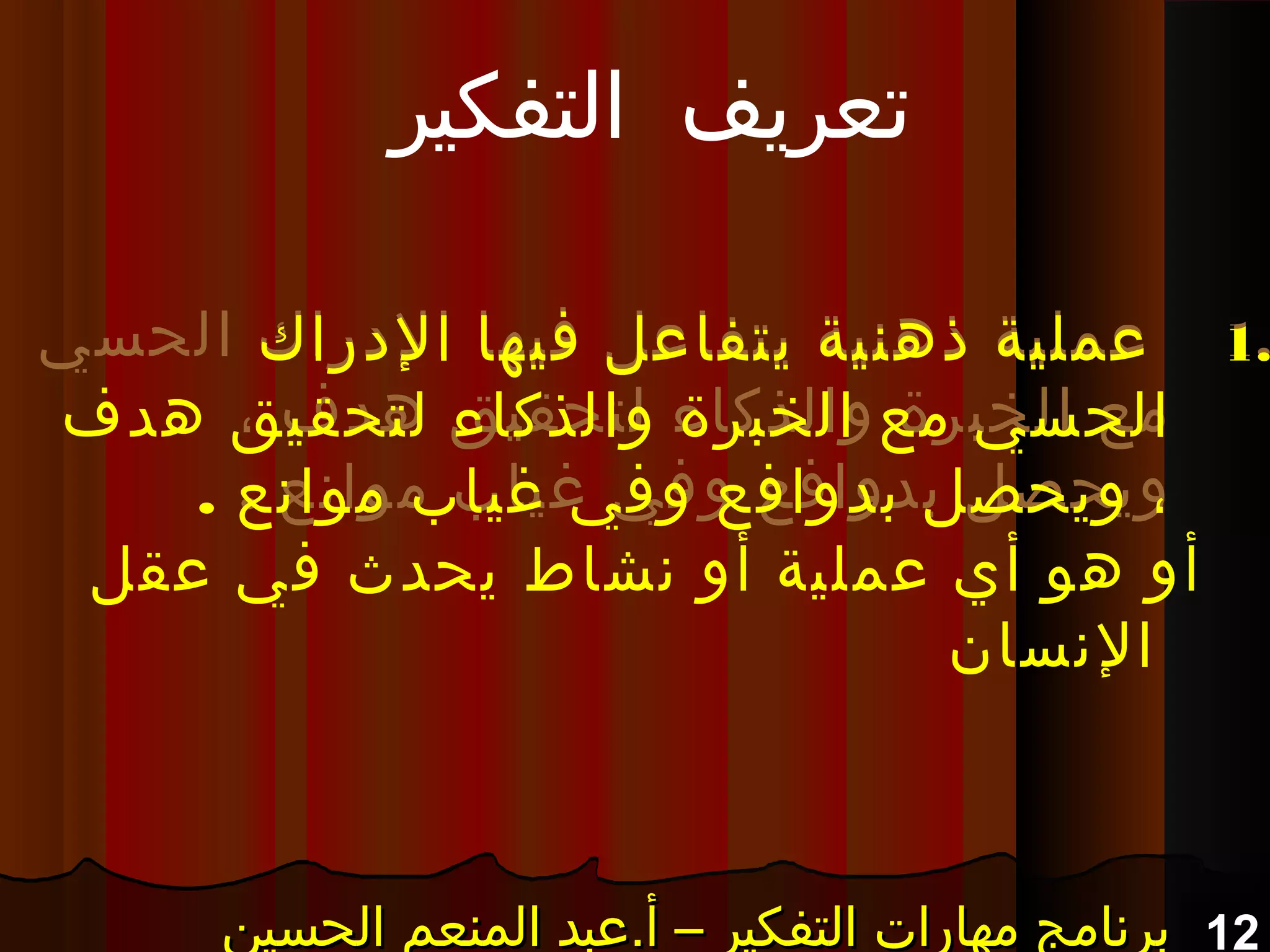 12‫الحسين‬ ‫المنعم‬ ‫أ.عبد‬ – ‫التفكير‬ ‫مهارات‬ ‫برنامج‬‫الحسين‬ ‫المنعم‬ ‫أ.عبد‬ – ‫التفكير‬ ‫مهارات‬ ‫برنامج‬‫الحسين‬ ‫المنعم‬ ‫أ.عبد‬ – ‫التفكير‬ ‫مهارات‬ ‫برنامج‬‫الحسين‬ ‫المنعم‬ ‫أ.عبد‬ – ‫التفكير‬ ‫مهارات‬ ‫برنامج‬
1.‫الحسي‬ ‫الدراك‬ ‫فيها‬ ‫يتفاعل‬ ‫ذهنية‬ ‫عملية‬
، ‫هدف‬ ‫لتحقيق‬ ‫والذكاء‬ ‫الخبرة‬ ‫مع‬
. ‫موانع‬ ‫غياب‬ ‫وفي‬ ‫بدوافع‬ ‫ويحصل‬
1.‫الدراك‬ ‫فيها‬ ‫يتفاعل‬ ‫ذهنية‬ ‫عملية‬
‫هدف‬ ‫لتحقيق‬ ‫والذكاء‬ ‫الخبرة‬ ‫مع‬ ‫الحسي‬
. ‫موانع‬ ‫غياب‬ ‫وفي‬ ‫بدوافع‬ ‫ويحصل‬ ،
‫التفكير‬ ‫تعريف‬
‫عقل‬ ‫في‬ ‫يحدث‬ ‫نشاط‬ ‫أو‬ ‫عملية‬ ‫أي‬ ‫هو‬ ‫أو‬
‫النسان‬
 