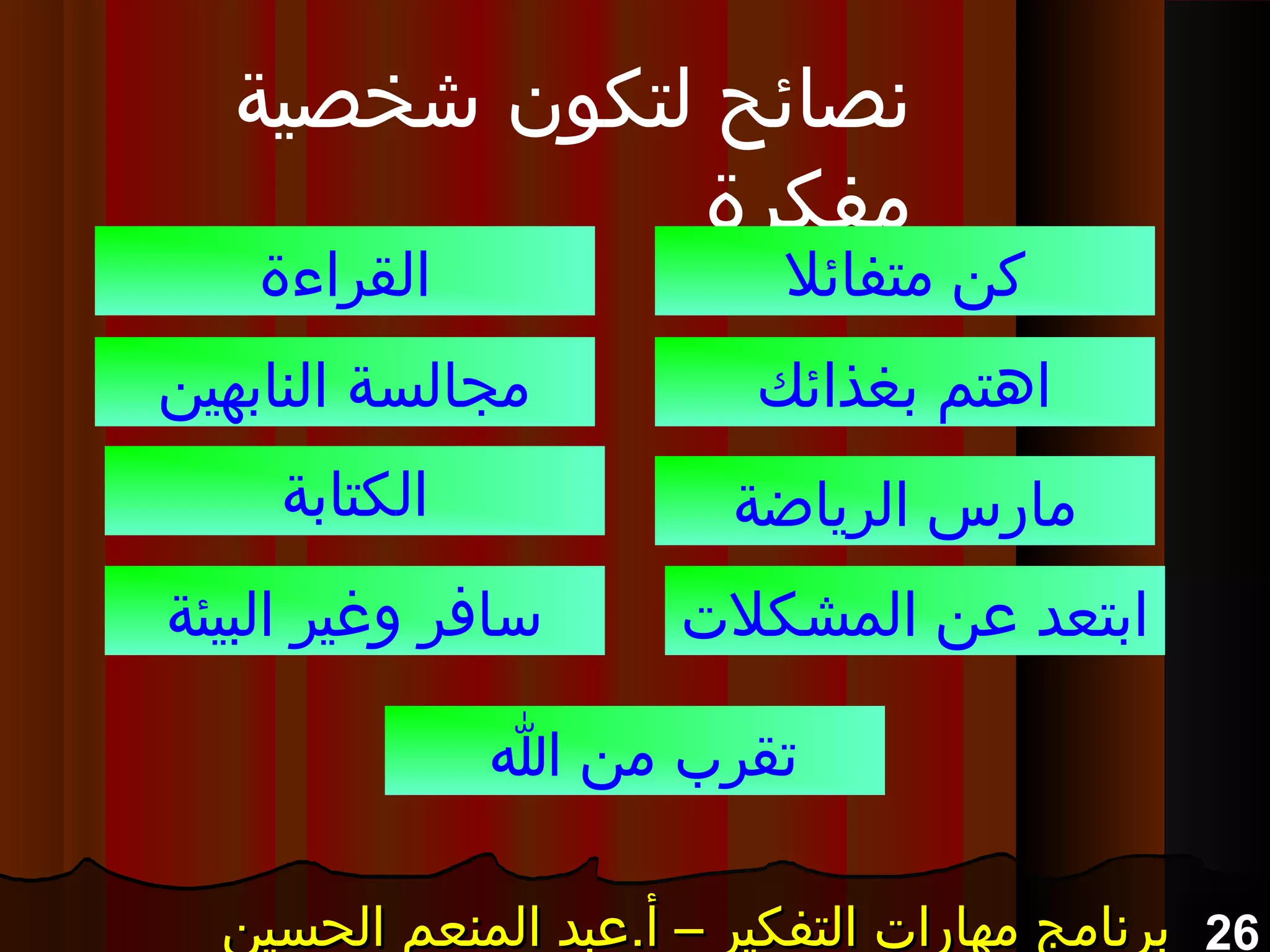 26‫الحسين‬ ‫المنعم‬ ‫أ.عبد‬ – ‫التفكير‬ ‫مهارات‬ ‫برنامج‬‫الحسين‬ ‫المنعم‬ ‫أ.عبد‬ – ‫التفكير‬ ‫مهارات‬ ‫برنامج‬‫الحسين‬ ‫المنعم‬ ‫أ.عبد‬ – ‫التفكير‬ ‫مهارات‬ ‫برنامج‬‫الحسين‬ ‫المنعم‬ ‫أ.عبد‬ – ‫التفكير‬ ‫مهارات‬ ‫برنامج‬
‫شخصية‬ ‫لتكون‬ ‫نصائح‬
‫مفكرة‬
‫متفائل‬ ‫كن‬
‫بغذائك‬ ‫اهتم‬
‫الرياضة‬ ‫مارس‬
‫القراءة‬
‫النابهين‬ ‫مجالسة‬
‫الكتابة‬
‫المشكلت‬ ‫عن‬ ‫ابتعد‬‫البيئة‬ ‫ورغير‬ ‫سافر‬
‫ا‬ ‫من‬ ‫تقرب‬
 