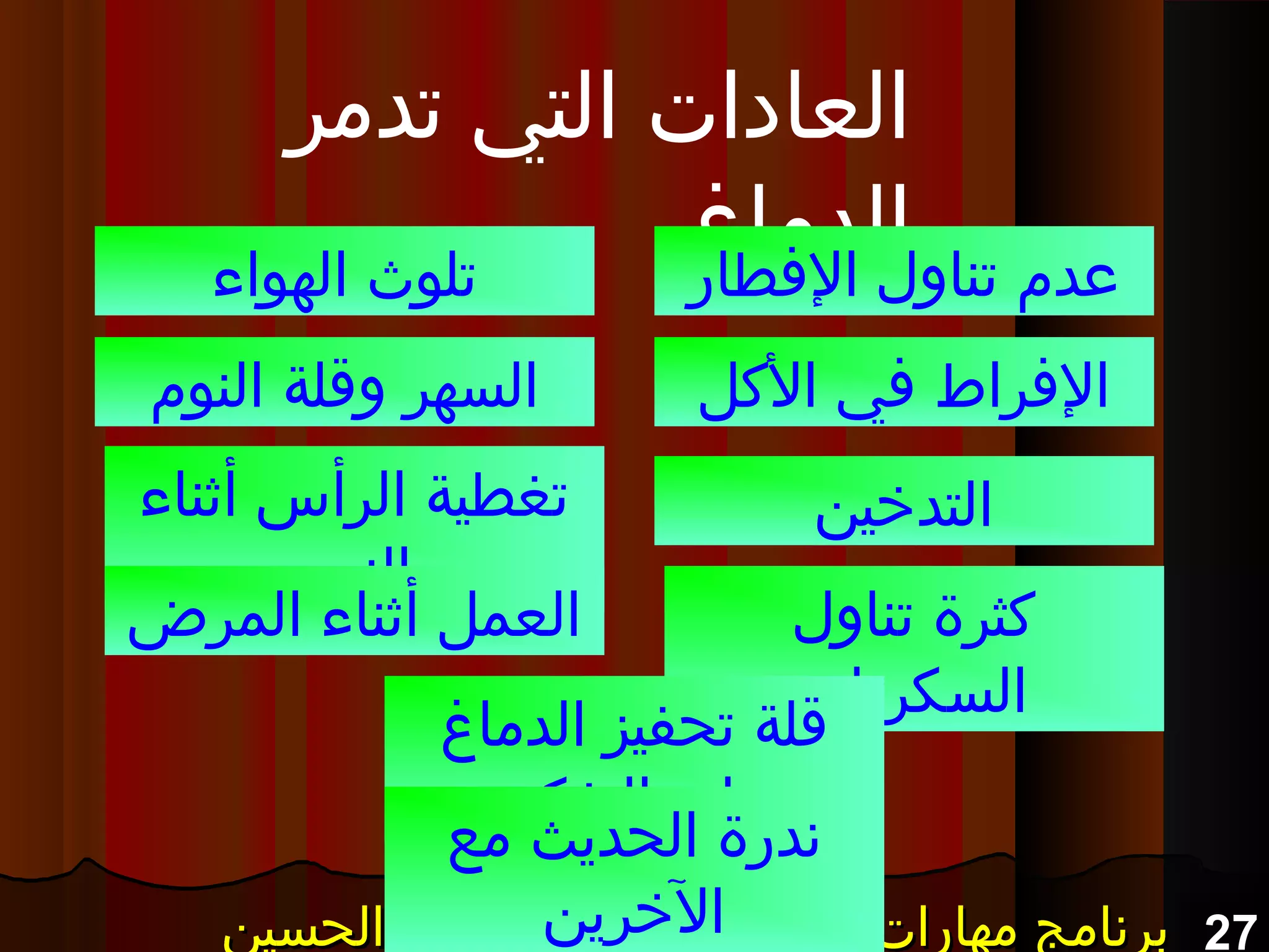 27‫الحسين‬ ‫المنعم‬ ‫أ.عبد‬ – ‫التفكير‬ ‫مهارات‬ ‫برنامج‬‫الحسين‬ ‫المنعم‬ ‫أ.عبد‬ – ‫التفكير‬ ‫مهارات‬ ‫برنامج‬‫الحسين‬ ‫المنعم‬ ‫أ.عبد‬ – ‫التفكير‬ ‫مهارات‬ ‫برنامج‬‫الحسين‬ ‫المنعم‬ ‫أ.عبد‬ – ‫التفكير‬ ‫مهارات‬ ‫برنامج‬
‫تدمر‬ ‫التي‬ ‫العادات‬
‫الدماغ‬‫الفطار‬ ‫تناول‬ ‫عد م‬
‫الكل‬ ‫في‬ ‫الفراط‬
‫التدخين‬
‫الهواء‬ ‫تلوث‬
‫النو م‬ ‫وقلة‬ ‫السهر‬
‫أثناء‬ ‫الرأس‬ ‫تغطية‬
‫النو م‬
‫تناول‬ ‫كثرة‬
‫السكريات‬
‫المرض‬ ‫أثناء‬ ‫العمل‬
‫الدماغ‬ ‫تحفيز‬ ‫قلة‬
‫التفكير‬ ‫على‬
‫مع‬ ‫الحديث‬ ‫ندرة‬
‫الخرين‬
 