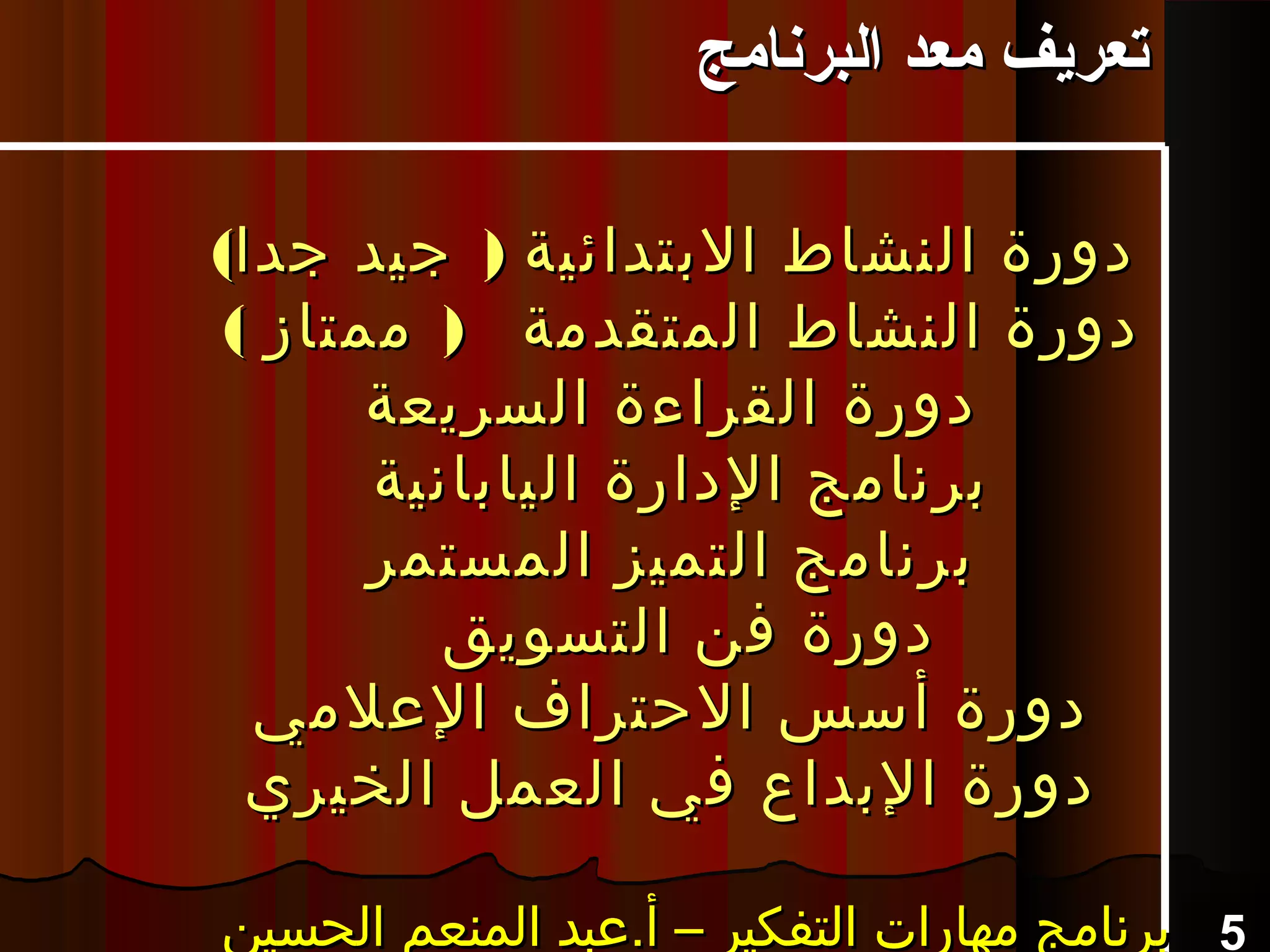 ( )‫جدا‬ ‫جيد‬ ‫البتدائية‬ ‫النشاط‬ ‫دورة‬( )‫جدا‬ ‫جيد‬ ‫البتدائية‬ ‫النشاط‬ ‫دورة‬
( )‫ممتاز‬ ‫المتقدمة‬ ‫النشاط‬ ‫دورة‬( )‫ممتاز‬ ‫المتقدمة‬ ‫النشاط‬ ‫دورة‬
‫السريعة‬ ‫القراءة‬ ‫دورة‬‫السريعة‬ ‫القراءة‬ ‫دورة‬
‫اليابانية‬ ‫الدارة‬ ‫برنامج‬‫اليابانية‬ ‫الدارة‬ ‫برنامج‬
‫المستمر‬ ‫التميز‬ ‫برنامج‬‫المستمر‬ ‫التميز‬ ‫برنامج‬
‫التسويق‬ ‫فن‬ ‫دورة‬‫التسويق‬ ‫فن‬ ‫دورة‬
‫العلمي‬ ‫الحتراف‬ ‫أسس‬ ‫دورة‬‫العلمي‬ ‫الحتراف‬ ‫أسس‬ ‫دورة‬
‫الخيري‬ ‫العمل‬ ‫في‬ ‫البداع‬ ‫دورة‬‫الخيري‬ ‫العمل‬ ‫في‬ ‫البداع‬ ‫دورة‬
5‫الحسين‬ ‫المنعم‬ ‫أ.عبد‬ – ‫التفكير‬ ‫مهارات‬ ‫برنامج‬‫الحسين‬ ‫المنعم‬ ‫أ.عبد‬ – ‫التفكير‬ ‫مهارات‬ ‫برنامج‬‫الحسين‬ ‫المنعم‬ ‫أ.عبد‬ – ‫التفكير‬ ‫مهارات‬ ‫برنامج‬‫الحسين‬ ‫المنعم‬ ‫أ.عبد‬ – ‫التفكير‬ ‫مهارات‬ ‫برنامج‬
‫البرنامج‬ ‫معد‬ ‫تعريف‬‫البرنامج‬ ‫معد‬ ‫تعريف‬
 