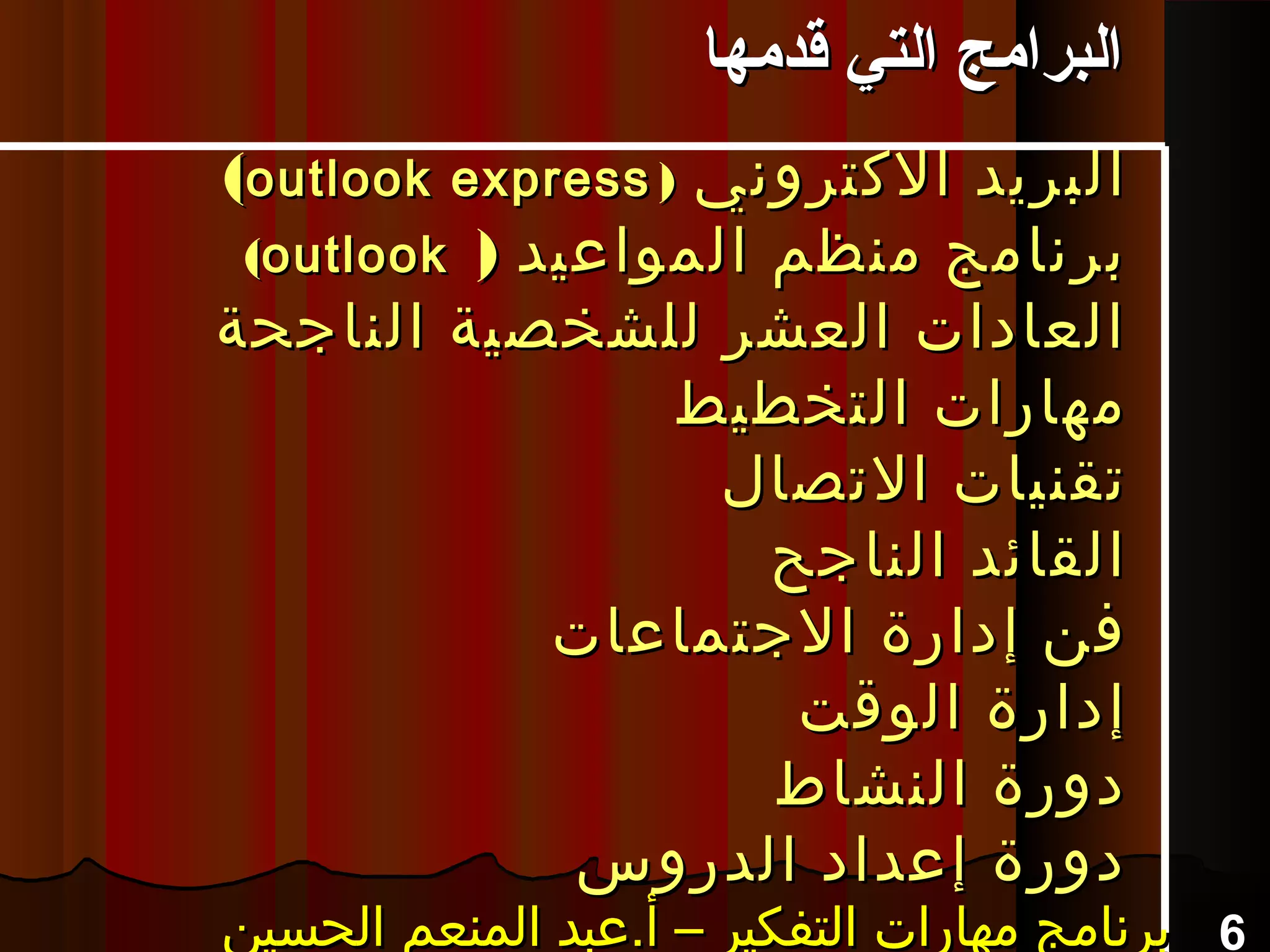 ‫الكتروني‬ ‫البريد‬‫الكتروني‬ ‫البريد‬))outlook expressoutlook express((
) ‫المواعيد‬ ‫منظم‬ ‫برنامج‬) ‫المواعيد‬ ‫منظم‬ ‫برنامج‬outlookoutlook((
‫الناجحة‬ ‫للشخصية‬ ‫العشر‬ ‫العادات‬‫الناجحة‬ ‫للشخصية‬ ‫العشر‬ ‫العادات‬
‫التخطيط‬ ‫مهارات‬‫التخطيط‬ ‫مهارات‬
‫التصال‬ ‫تقنيات‬‫التصال‬ ‫تقنيات‬
‫الناجح‬ ‫القائد‬‫الناجح‬ ‫القائد‬
‫الجتماعات‬ ‫إدارة‬ ‫فن‬‫الجتماعات‬ ‫إدارة‬ ‫فن‬
‫الوقت‬ ‫إدارة‬‫الوقت‬ ‫إدارة‬
‫النشاط‬ ‫دورة‬‫النشاط‬ ‫دورة‬
‫الدروس‬ ‫إعداد‬ ‫دورة‬‫الدروس‬ ‫إعداد‬ ‫دورة‬
6‫الحسين‬ ‫المنعم‬ ‫أ.عبد‬ – ‫التفكير‬ ‫مهارات‬ ‫برنامج‬‫الحسين‬ ‫المنعم‬ ‫أ.عبد‬ – ‫التفكير‬ ‫مهارات‬ ‫برنامج‬‫الحسين‬ ‫المنعم‬ ‫أ.عبد‬ – ‫التفكير‬ ‫مهارات‬ ‫برنامج‬‫الحسين‬ ‫المنعم‬ ‫أ.عبد‬ – ‫التفكير‬ ‫مهارات‬ ‫برنامج‬
‫قدمها‬ ‫التي‬ ‫البرامج‬‫قدمها‬ ‫التي‬ ‫البرامج‬
 