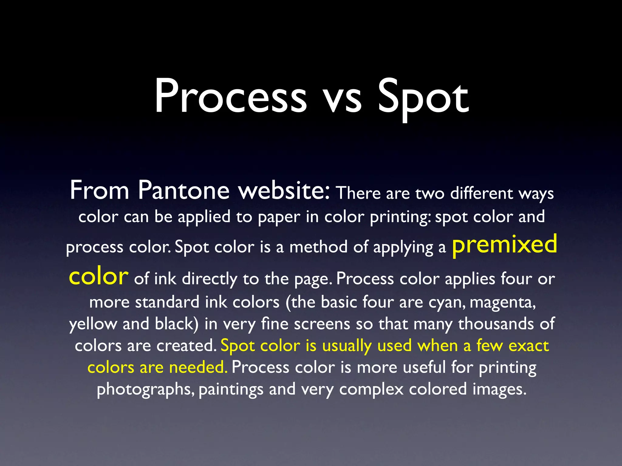 Process vs Spot
From Pantone website: There are two different ways
 color can be applied to paper in color printing: spot color and
process color. Spot color is a method of applying a premixed
color of ink directly to the page. Process color applies four or
   more standard ink colors (the basic four are cyan, magenta,
yellow and black) in very ﬁne screens so that many thousands of
 colors are created. Spot color is usually used when a few exact
  colors are needed. Process color is more useful for printing
    photographs, paintings and very complex colored images.
 
