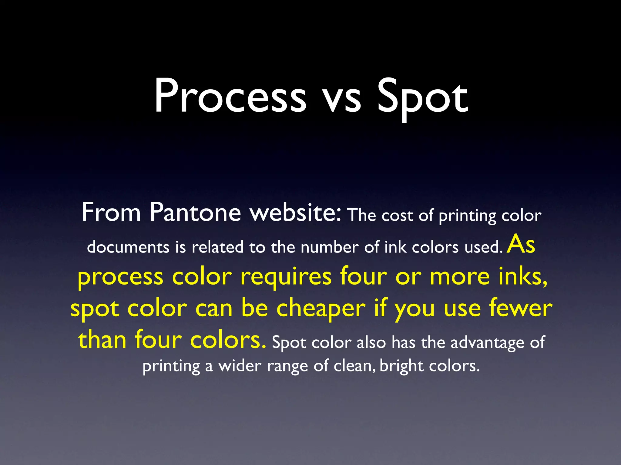Process vs Spot

 From Pantone website: The cost of printing color
  documents is related to the number of ink colors used. As
 process color requires four or more inks,
spot color can be cheaper if you use fewer
 than four colors. Spot color also has the advantage of
        printing a wider range of clean, bright colors.
 